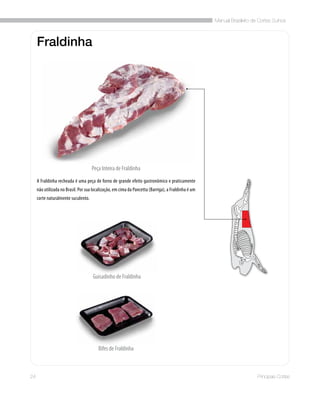 Manual Brasileiro de Cortes Suínos
24 Principais Cortes
Fraldinha
A Fraldinha recheada é uma peça de forno de grande efeito gastronômico e praticamente
não utilizada no Brasil. Por sua localização, em cima da Pancetta (Barriga), a Fraldinha é um
corte naturalmente suculento.
Peça Inteira de Fraldinha
Bifes de Fraldinha
Guisadinho de Fraldinha
 