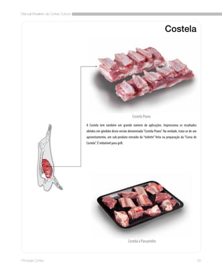 Manual Brasileiro de Cortes Suínos
25Principais Cortes
Costela
A Costela tem também um grande número de aplicações. Impressiona os resultados
obtidos em gôndola desta versão denominada “Costela Piano”. Na verdade, trata-se de um
aproveitamento, um sub-produto extraído da “toilette” feita na preparação da “Coroa de
Costela”. É imbatível para grill.
Costela Piano
Costela à Passarinho
 