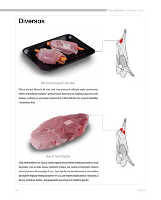 Manual Brasileiro de Cortes Suínos
34 Diversos
Diversos
Talvez o principal diferencial da carne suína é seu universo de utilização amplo e praticamente
infinito.Terá melhores resultados o profissional que deixar livre sua imaginação para criar cortes
atrativos,suculentos,deboarelaçãocusto/benefício.OBifeàRolêfeitocomacapadoCoxãoMole
é um exemplo disto.
Bife à Rolê da Capa do Coxão Mole
Disco do Pernil (Capitão)
OBifeaRolêtambéméumclássico.Ousodelegumesdecisivamentecontribuiparaanimarovisual
da gôndola como um todo. Destaca-se também o fato de que, quando já temperados (tempero
básicosal,pimentadoreino,toquedacasa...)estetipodecorteatraifortementeosconsumidores
quedispõemdepoucotempoparacozinharemcasa,queexigemsoluçõespráticasefuncionais.O
disco de pernil é um atrativo a mais para aqueles que possuem de frigideiras grandes.
 
