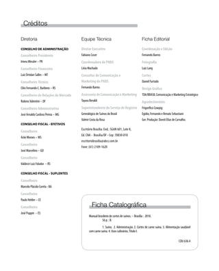 Diretoria
CONSELHO DE ADMINISTRAÇÃO
Conselheiro Presidente
IrineuWessler – PR
Conselheiro Financeiro
Luiz Ortolan Salles – MT
ConselheiroTécnico
Cléo Fernando C. Barbiero – RS
Conselheiro de Relações de Mercado
RubensValentini – DF
Conselheiro Administrativo
José Arnaldo Cardoso Penna – MG
CONSELHO FISCAL - EFETIVOS
Conselheiro
Arão Moraes – MS
Conselheiro
José Marcelino – GO
Conselheiro
Valdecir Luiz Folador – RS
CONSELHO FISCAL - SUPLENTES
Conselheiro
Marcelo Plácido Corrêa - BA
Conselheiro
Paulo Helder – CE
Conselheiro
José Puppin – ES
Créditos
Equipe Técnica
Diretor Executivo
Fabiano Coser
Coordenadora do PNDS
Lívia Machado
Consultor de Comunicação e
Marketing do PNDS
Fernando Barros
Assessoria de Comunicação e Marketing
Tayara Beraldi
Superintendente do Serviço de Registro
Genealógico de Suínos do Brasil
Valmir Costa da Rosa
Escritório Brasília: End.: SGAN 601, Lote K,
Ed. CNA - Brasília/DF - Cep: 70830-010
escritoriobrasilia@abcs.com.br
Fone: (61) 2109-1620
Ficha Editorial
Coordenação e Edição
Fernando Barros
Fotografia
Luiz Lang
Cortes
Daniel Furtado
Design Gráfico
TDA/BRASIL Comunicação e Marketing Estratégico
Agradecimentos
Frigorífico Cowpig:
Egídio, Fernando e Renato Sebastiani
Ger. Produção: Doroti Elias de Carvalho.
Ficha Catalográfica
Manual brasileiro de cortes de suínos. – Brasília : 2010.
	 56 p. : Il.
	 1. Suíno. 2. Administração. 2. Cortes de carne suína. 3. Alimentação saudável
com carne suína. 4. Usos culinários.Título I.
	
CDU 636.4
 