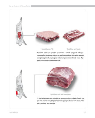 Manual Brasileiro de Cortes Suínos
43Usos Culinários
A costelinha cortada para espeto tem que considerar a realidade do espaço de grelha que o
consumidorfinalnormalmentedispõeemsuacasa.Pequenosvolumes(600gnafoto),adaptáveis
aos espetos e grelhas de pequeno porte, resultam sempre em maior volume de vendas.  Aqui a
gordura ajuda a irrigar a carne durante a cocção
 O Copa-Lombo é muito pouco conhecido, mas apresenta excelentes resultados. Como de resto
para todos os cortes suínos, é importante oferecer a peças para churrasco num volume atrativo
para o consumidor: neste caso, 800g
Copa-Lombo com Pele(Sobrepaleta)
Costelinha com Pele Costelinha para Espeto
 