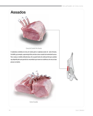 Manual Brasileiro de Cortes Suínos
48 Usos Culinários
Assados
Coroa de CostelaTrês Hastes
Coroa Cruzada
A exuberância vendedora da Coroa de Costela pode ser explorada através de vários formatos.
Embuffets,porexemplo,aapresentaçãofeitacomduascoroascruzadasfazincontestávelsucesso.
Para o varejo, os modelos utilizando duas, três ou quatro hastes de costela permite que o produto
seja adquirido pela vasta parcela dos consumidores que moram em residências com uma ou duas
pessoas no máximo.
 