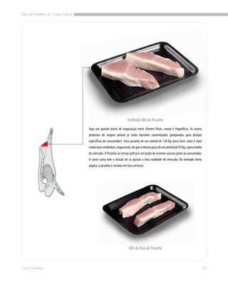 Manual Brasileiro de Cortes Suínos
53Usos Culinários
Bife deTiras de Picanha
Aqui um grande ponto de negociação entre clientes finais, varejo e frigoríficos. As outras
proteínas de origem animal já estão bastante customizadas (preparadas para desejos
específicos do consumidor). Uma picanha de um animal de 130 Kg (peso livre, vivo) é claro
muitomaisvendedora,impactante,doqueamesmapeçadeumanimalde95Kg,opesomédio
do mercado. A Picanha na versão grill já é um prato de enorme sucesso junto ao consumidor.
A carne suína tem a missão de se ajustar a esta realidade de mercado. No exemplo desta
página, a picanha é cortada em tiras verticais.
Grelhado Alto de Picanha
 