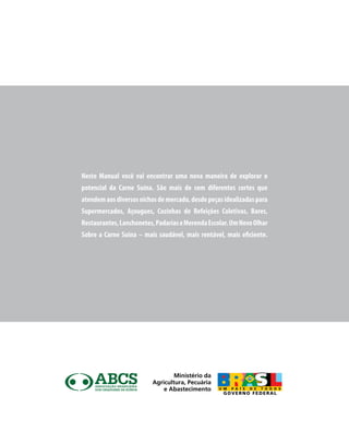 Neste Manual você vai encontrar uma nova maneira de explorar o
potencial da Carne Suína. São mais de cem diferentes cortes que
atendemaosdiversosnichosdemercado,desdepeçasidealizadaspara
Supermercados, Açougues, Cozinhas de Refeições Coletivas, Bares,
Restaurantes,Lanchonetes,PadariaseMerendaEscolar.UmNovoOlhar
Sobre a Carne Suína – mais saudável, mais rentável, mais eficiente.
Ministério da
Agricultura, Pecuária
e Abastecimento
 