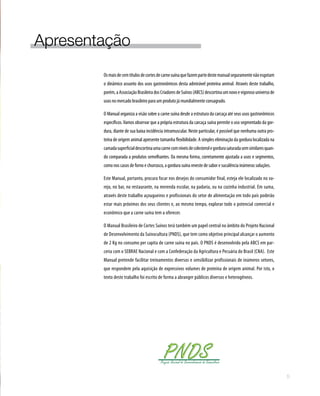 Apresentação
Osmaisdecemtítulosdecortesdecarnesuínaquefazempartedestemanualseguramentenãoesgotam
o dinâmico assunto dos usos gastronômicos desta admirável proteína animal. Através deste trabalho,
porém,aAssociaçãoBrasileiradosCriadoresdeSuínos(ABCS)descortinaumnovoevigorosouniversode
usos no mercado brasileiro para um produto já mundialmente consagrado.
O Manual organiza a visão sobre a carne suína desde a estrutura da carcaça até seus usos gastronômicos
específicos.Vamos observar que a própria estrutura da carcaça suína permite o uso segmentado da gor-
dura, diante de sua baixa incidência intramuscular. Neste particular, é possível que nenhuma outra pro-
teína de origem animal apresente tamanha flexibilidade. A simples eliminação da gordura localizada na
camadasuperficialdescortinaumacarnecomníveisdecolesterolegordurasaturadasemsimilaresquan-
do comparada a produtos semelhantes. Da mesma forma, corretamente ajustada a usos e segmentos,
como nos casos de forno e churrasco, a gordura suína reveste de sabor e suculência inúmeras soluções.
Este Manual, portanto, procura focar nos desejos do consumidor final, esteja ele localizado no va-
rejo, no bar, no restaurante, na merenda escolar, na padaria, ou na cozinha industrial. Em suma,
através deste trabalho açougueiros e profissionais do setor de alimentação em todo país poderão
estar mais próximos dos seus clientes e, ao mesmo tempo, explorar todo o potencial comercial e
econômico que a carne suína tem a oferecer.
O Manual Brasileiro de Cortes Suínos terá também um papel central no âmbito do Projeto Nacional
de Desenvolvimento da Suinocultura (PNDS), que tem como objetivo principal alcançar o aumento
de 2 Kg no consumo per capita de carne suína no país. O PNDS é desenvolvido pela ABCS em par-
ceria com o SEBRAE Nacional e com a Confederação da Agricultura e Pecuária do Brasil (CNA).  Este
Manual pretende facilitar treinamentos diversos e sensibilizar profissionais de inúmeros setores,
que respondem pela aquisição de expressivos volumes de proteína de origem animal. Por isto, o
texto deste trabalho foi escrito de forma a abranger públicos diversos e heterogêneos.
5
 