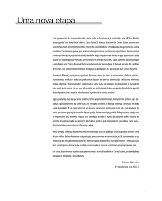 Uma nova etapa
Esta seguramente é a mais emblemática entre todas as ferramentas já produzidas pela ABCS no âmbito
da campanha “Um Novo Olhar Sobre a Carne Suína”. O Manual Brasileiro de Cortes Suínos anuncia um
novo tempo. Num primeiro momento o esforço foi concentrado na sensibilização dos parceiros da cadeia
produtiva. Precisávamos provar que a carne suína apresentada conforme as expectativas do consumidor
contemporâneoéumprodutoimbatível,vendedor.Hoje,ninguémmaisduvidadequeacarnesuínapode
ocuparseujustoespaçodemercado,atémesmobemalémdomarcode2Kgdeaumentonoconsumoper
capita fixado pelo Projeto Nacional de Desenvolvimento da Suinocultura. O Manual, ao lado das cartilhas
de receitas e de outros instrumentos de divulgação já produzidos, é a garantia de que vamos chegar lá.
Através do Manual, açougueiros, gestores do varejo, donos de bares e restaurantes, chefs de cozinha,
nutricionistas, médicos e todos os profissionais ligados ao setor de alimentação terão uma referência
prática, objetiva e funcional sobre o potencial da carne suína no cotidiano dos brasileiros. O Manual faz
uma ponte entre o corte e o seu uso, oferecendo aos profissionais da área um ponto de referência a partir
do qual podem criar e ampliar infinitamente o potencial de uso do produto.
Agora, portanto, mais do que uma boa tese, temos argumentos técnicos, instrumentos práticos para tra-
balhar o posicionamento da carne suína no mercado brasileiro. O Manual enxerga o mercado em toda
a sua diversidade. E vai muito além de um recurso meramente profissional. Com ele, cada produtor de
suíno,pormenorquesejaotamanhodasuagranja,doseumunicípio,poderádialogarcomovarejo,com
os responsáveis pela merenda escolar, pela comida do presídio. A esposa do produtor poderá mostrar ao
gerente do supermercado que existem alternativas práticas que potencializam a venda da carne suína,
distribuindo lucros em todas as esferas da cadeia.
Nesse sentido, o Manual é também uma ferramenta de políticas públicas. O nosso produto envolve cerca
de um milhão de brasileiros em sua produção, processamento e comercialização. E, considerando-se as
tendências do mercado internacional e o imenso espaço disponível no mercado interno - temos aqui um
item estratégico na formação da renda e na construção de novos e sustentáveis empregos para o país.
Emsuma,écomimensoorgulhoqueapresentamosoManualBrasileirodeCortesSuínos,umaverdadeira
máquina de fotografar o nosso futuro.
Irineu Wessler
Presidente da ABCS
7
 