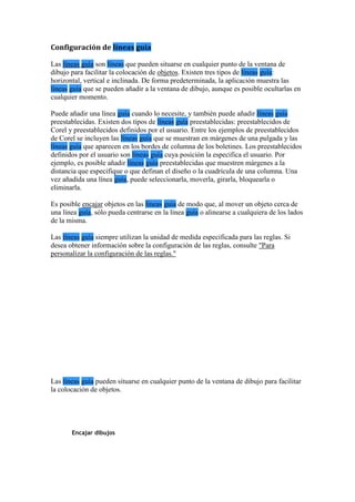 Configuración de líneas guía
Las líneas guía son líneas que pueden situarse en cualquier punto de la ventana de
dibujo para facilitar la colocación de objetos. Existen tres tipos de líneas guía:
horizontal, vertical e inclinada. De forma predeterminada, la aplicación muestra las
líneas guía que se pueden añadir a la ventana de dibujo, aunque es posible ocultarlas en
cualquier momento.
Puede añadir una línea guía cuando lo necesite, y también puede añadir líneas guía
preestablecidas. Existen dos tipos de líneas guía preestablecidas: preestablecidos de
Corel y preestablecidos definidos por el usuario. Entre los ejemplos de preestablecidos
de Corel se incluyen las líneas guía que se muestran en márgenes de una pulgada y las
líneas guía que aparecen en los bordes de columna de los boletines. Los preestablecidos
definidos por el usuario son líneas guía cuya posición la especifica el usuario. Por
ejemplo, es posible añadir líneas guía preestablecidas que muestren márgenes a la
distancia que especifique o que definan el diseño o la cuadrícula de una columna. Una
vez añadida una línea guía, puede seleccionarla, moverla, girarla, bloquearla o
eliminarla.
Es posible encajar objetos en las líneas guía de modo que, al mover un objeto cerca de
una línea guía, sólo pueda centrarse en la línea guía o alinearse a cualquiera de los lados
de la misma.
Las líneas guía siempre utilizan la unidad de medida especificada para las reglas. Si
desea obtener información sobre la configuración de las reglas, consulte "Para
personalizar la configuración de las reglas."
Las líneas guía pueden situarse en cualquier punto de la ventana de dibujo para facilitar
la colocación de objetos.
Encajar dibujos
 
