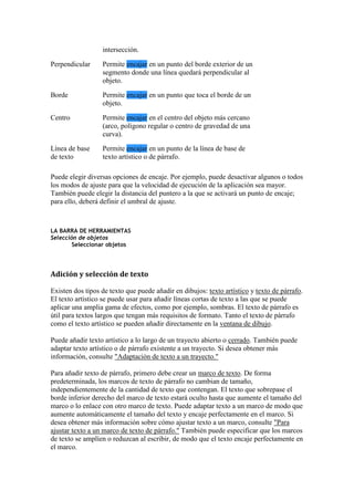 intersección.
Perpendicular Permite encajar en un punto del borde exterior de un
segmento donde una línea quedará perpendicular al
objeto.
Borde Permite encajar en un punto que toca el borde de un
objeto.
Centro Permite encajar en el centro del objeto más cercano
(arco, polígono regular o centro de gravedad de una
curva).
Línea de base
de texto
Permite encajar en un punto de la línea de base de
texto artístico o de párrafo.
Puede elegir diversas opciones de encaje. Por ejemplo, puede desactivar algunos o todos
los modos de ajuste para que la velocidad de ejecución de la aplicación sea mayor.
También puede elegir la distancia del puntero a la que se activará un punto de encaje;
para ello, deberá definir el umbral de ajuste.
LA BARRA DE HERRAMIENTAS
Selección de objetos
Seleccionar objetos
Adición y selección de texto
Existen dos tipos de texto que puede añadir en dibujos: texto artístico y texto de párrafo.
El texto artístico se puede usar para añadir líneas cortas de texto a las que se puede
aplicar una amplia gama de efectos, como por ejemplo, sombras. El texto de párrafo es
útil para textos largos que tengan más requisitos de formato. Tanto el texto de párrafo
como el texto artístico se pueden añadir directamente en la ventana de dibujo.
Puede añadir texto artístico a lo largo de un trayecto abierto o cerrado. También puede
adaptar texto artístico o de párrafo existente a un trayecto. Si desea obtener más
información, consulte "Adaptación de texto a un trayecto."
Para añadir texto de párrafo, primero debe crear un marco de texto. De forma
predeterminada, los marcos de texto de párrafo no cambian de tamaño,
independientemente de la cantidad de texto que contengan. El texto que sobrepase el
borde inferior derecho del marco de texto estará oculto hasta que aumente el tamaño del
marco o lo enlace con otro marco de texto. Puede adaptar texto a un marco de modo que
aumente automáticamente el tamaño del texto y encaje perfectamente en el marco. Si
desea obtener más información sobre cómo ajustar texto a un marco, consulte "Para
ajustar texto a un marco de texto de párrafo." También puede especificar que los marcos
de texto se amplíen o reduzcan al escribir, de modo que el texto encaje perfectamente en
el marco.
 