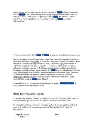 Puede insertar un marco de texto de párrafo dentro de un objeto gráfico. Esto permite
utilizar objetos como contenedores para el texto y emplear distintas formas para los
marcos de texto. También puede separar texto de un objeto. En este caso, el texto
conserva su forma y puede mover o modificar el texto y el objeto de manera
independiente.
Texto de párrafo dentro de un objeto. El objeto se hace invisible al eliminar su contorno.
Durante las operaciones de importación o pegado de texto, tiene la opción de mantener
el formato, mantener las fuentes y el formato, o descartar las fuentes y el formato. Si se
mantienen las fuentes se asegurará de que el texto importado y pegado conserva la
definición original. Si mantiene el formato, se conserva la información de marcas,
columnas, negritas y cursivas. Si decide descartar las fuentes y el formato, el texto
importado o pegado utilizará las propiedades del objeto de texto seleccionado; si no hay
texto seleccionado, se utilizarán las propiedades predeterminadas de fuente y formato.
Si desea obtener más información sobre la importación de archivos, consulte
"Importación de archivos." Si desea obtener más información sobre cómo pegar,
consulte "Para pegar un objeto en un dibujo."
Para modificar texto, primero debe seleccionarlo. Se pueden seleccionar objetos de
texto completos o caracteres específicos.
Barra de herramientas estándar
La barra de herramientas estándar, que es la que se muestra de forma predeterminada,
contiene botones que sirven de acceso directo a muchos comandos de menú.
Si desea obtener información sobre cómo personalizar la posición, el contenido y el
aspecto de las barras de herramientas, consulte "Personalización de barras de
herramientas."
Haga clic en este
botón
Para
 