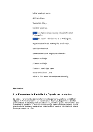 Iniciar un dibujo nuevo.
Abrir un dibujo.
Guardar un dibujo.
Imprimir un dibujo.
Cortar los objetos seleccionados y almacenarlos en el
Portapapeles.
Copiar los objetos seleccionados en el Portapapeles.
Pegar el contenido del Portapapeles en un dibujo.
Deshacer una acción.
Restaurar una acción después de deshacerla.
Importar un dibujo.
Exportar un dibujo.
Establecer un nivel de zoom.
Iniciar aplicaciones Corel.
Iniciar el sitio Web Corel Graphics Community.
Herramientas
Los Elementos de Pantalla. La Caja de Herramientas
La caja de Herramientas contiene herramientas para crear, rellenar y modificar
objetos de forma interactiva. Las herramientas de dibujo, te permitirán diseñar
gran cantidad de objetos para tus ilustraciones, mientras que las herramientas para
dar forma te facilitarán la modificación del dibujo. También encontraremos aquí la
posibilidad de insertar y trabajar con textos además de otras opciones que iremos
viendo a lo largo del curso.
 