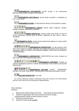 HERRAMIENTAS INTELIGENTES: permite acceder a las herramientas
RELLENO INTELIGENTE y DIBUJO INTELIGENTE.
HERRAMIENTA RECTÁNGULO: permite dibujar cuadrados y rectángulos de
tres y cuatro puntos.
HERRAMIENTA ELIPSE: con ella podremos dibujar círculos perfectos y elipses.
HERRAMIENTA OBJETO: permite dibujar polígonos, estrellas,
estrellas complejas, papel gráfico y espirales.
FORMAS PERFECTAS: podremos elegir entre dibujar una serie de
formas predefinidas, distintos tipos de flechas, diagramas de flujo, orlas y notas o
"bocadillos".
HERRAMIENTA TEXTO: permite escribir directamente palabras en nuestro gráfico
como texto artístico o como texto de párrafo.
HERRAMIENTAS INTERACTIVAS: con ella podremos entre
otras cosas mezclar dos objetos obteniendo unos efectos de transición entre ambos muy
interesantes: MEZCLA, SILUETA, DISTORSIÓN ,SOMBRA, ENVOLTURA, EXTRUSIÓN y
TRANSPARENCIA.
HERRAMIENTA CUENTAGOTAS: CUENTAGOTAS para tomar muestras de
color y BOTE DE PINTURA para aplicar colores.
HERRAMIENTA CONTORNO: mediante las
opciones desplegadas podremos modificar las propiedades de los contornos previamente
seleccionados.
HERRAMIENTA RELLENO: COLOR , DEGRADADO,
PATRÓN, TEXTURA, POSTSCRIPT, SIN RELLENO y VENTANA ACOPLABLE COLOR.
RELLENO INTERACTIVO: y de malla.
Los menús laterales pueden arrastrarse fuera de la Barra de herramientas
para así crear barras de herramientas independientes.
Texto Artístico
Insertar:
1. Seleccionar (click) el botón de Texto de la Barra de Herramientas.
2. Deslizar el apuntador del mouse (ratón) al área de trabajo
posicionándolo donde se desea colocar el texto.
3. Click para insertar texto.
4. Insertar el texto desde teclado.
 