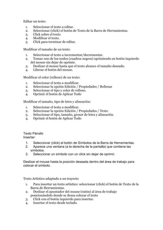 Editar un texto:
1. Seleccionar el texto a editar.
2. Seleccionar (click) el botón de Texto de la Barra de Herramientas.
3. Click sobre el texto
4. Modificar el texto.
5. Click para terminar de editar.
Modificar el tamaño de un texto:
1. Seleccionar el texto a incrementar/decrementar.
2. Tomar uno de los nodos (cuadros negros) oprimiendo en botón izquierdo
del mouse sin dejar de oprimir.
3. Deslizar el mouse hasta que el texto alcance el tamaño deseado.
4. Liberar el botón del mouse.
Modificar el color (relleno) de un texto:
1. Seleccionar el texto a modificar.
2. Seleccionar la opción Edición / Propiedades / Rellenar
3. Seleccionar el tipo y color de relleno.
4. Oprimir el botón de Aplicar Todo
Modificar el tamaño, tipo de letra y alineación:
1. Seleccionar el texto a modificar.
2. Seleccionar la opción Edición / Propiedades / Texto
3. Seleccionar el tipo, tamaño, grosor de letra y alineación.
4. Oprimir el botón de Aplicar Todo
Texto Párrafo
Insertar:
1. Seleccionar (click) el botón de Símbolos de la Barra de Herramientas.
2. Aparece una ventana (a la derecha de la pantalla) que contiene las
símbolos.
3. Seleccionar un símbolo con un click sin dejar de oprimir.
Deslizar el mouse hasta la posición deseada dentro del área de trabajo para
colocar el símbolo.
Texto Artístico adaptado a un trayecto
1. Para insertar un texto artístico: seleccionar (click) el botón de Texto de la
Barra de Herramientas.
2. Deslizar el apuntador del mouse (ratón) al área de trabajo
posicionándolo donde se desea colocar el texto
3. Click con el botón izquierdo para insertar.
4. Insertar el texto desde teclado.
 