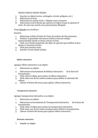 TEXTO TEXTO TEXTO TEXTO
5. Insertar un objeto (curva, rectángulo, círculo, polígono, etc.).
6. Seleccionar el texto.
7. Seleccionar la opción Texto / Adaptar texto a trayecto.
8. Seleccionar (con la flecha que aparece) el objeto al que se ajustará el
texto. En este caso será la curva previamente dibujada.
Texto Párrafo con envoltura
Insertar:
1. Seleccionar (click) el botón de Texto de la Barra de Herramientas.
2. Deslizar el apuntador del mouse (ratón) al área de trabajo
posicionándolo donde se desea colocar el texto
3. Click con el botón izquierdo (sin dejar de oprimir) para definir el área
donde se insertará el texto.
4. Click para insertar texto.
5. Insertar el texto desde teclado.
Relleno interactivo
Agregar relleno interactivo a un objeto:
1. Seleccionar un objeto.
2. Seleccionar la herramienta de Relleno Interactivo de la barra de
herramientas
3. Click sobre el objeto para iniciar el relleno interactivo.
4. Click sobre uno de los nodos (cuadros) para definir el sobreado del
relleno.
5. Liberar el botón del mouse para aplicar relleno interactivo.
Transparencia interactiva
Agregar transparencia interactiva a un objeto:
1. Seleccionar un objeto.
2. Seleccionar la herramienta de Transparencia Interactiva de la barra de
herramientas
3. Click sobre el objeto para iniciar la transparencia interactiva.
4. Click sobre uno de los nodos (cuadros) para definir la transparencia.
5. Liberar el botón del mouse para aplicar relleno interactivo.
Distorsión interactiva
1. Insertar un objeto.
 