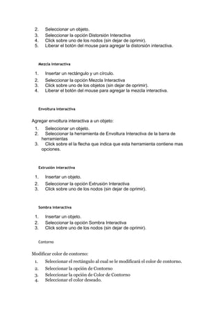 2. Seleccionar un objeto.
3. Seleccionar la opción Distorsión Interactiva
4. Click sobre uno de los nodos (sin dejar de oprimir).
5. Liberar el botón del mouse para agregar la distorsión interactiva.
Mezcla interactiva
1. Insertar un rectángulo y un círculo.
2. Seleccionar la opción Mezcla Interactiva
3. Click sobre uno de los objetos (sin dejar de oprimir).
4. Liberar el botón del mouse para agregar la mezcla interactiva.
Envoltura interactiva
Agregar envoltura interactiva a un objeto:
1. Seleccionar un objeto.
2. Seleccionar la herramienta de Envoltura Interactiva de la barra de
herramientas
3. Click sobre el la flecha que indica que esta herramienta contiene mas
opciones.
Extrusión interactiva
1. Insertar un objeto.
2. Seleccionar la opción Extrusión Interactiva
3. Click sobre uno de los nodos (sin dejar de oprimir).
Sombra interactiva
1. Insertar un objeto.
2. Seleccionar la opción Sombra Interactiva
3. Click sobre uno de los nodos (sin dejar de oprimir).
Contorno
Modificar color de contorno:
1. Seleccionar el rectángulo al cual se le modificará el color de contorno.
2. Seleccionar la opción de Contorno
3. Seleccionar la opción de Color de Contorno
4. Seleccionar el color deseado.
 