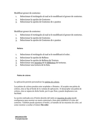 Modificar grosor de contorno:
1. Seleccionar el rectángulo al cual se le modificará el grosor de contorno.
2. Seleccionar la opción de Contorno
3. Seleccionar la opción de Contorno de x puntos
Modificar grosor de contorno:
1. Seleccionar el rectángulo al cual se le modificará el grosor de contorno.
2. Seleccionar la opción de Contorno
3. Seleccionar la opción de Contorno de x puntos
Relleno
1. Seleccionar el rectángulo al cual se le modificará el color.
2. Seleccionar la opción de Relleno
3. Seleccionar la opción de Relleno de Textura
4. Seleccionar una muestra de la biblioteca de texturas.
5. Seleccionar una textura de la lista.
Paleta de colores
La aplicación permite personalizar las paletas de colores.
Las paletas de colores pueden estar acopladas o flotantes. Al acoplar una paleta de
colores, ésta se fija al borde de la ventana de aplicación. Al desacoplar una paleta de
colores, ésta se separa de dicho borde, por lo que flota y puede desplazarse con
facilidad.
La acción realizada con el botón derecho del ratón en muestras de color puede
configurarse para mostrar un menú contextual o bien para establecer el color del
contorno. También puede ajustarse el borde y el tamaño de las muestras de color, así
como mostrar u ocultar el tintero Sin color.
ORGANIZACIÓN
Transformación
 