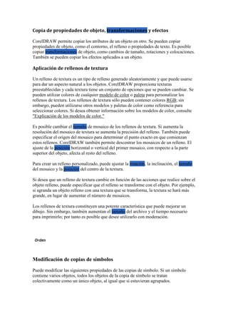 Copia de propiedades de objeto, transformaciones y efectos
CorelDRAW permite copiar los atributos de un objeto en otro. Se pueden copiar
propiedades de objeto, como el contorno, el relleno o propiedades de texto. Es posible
copiar transformaciones de objeto, como cambios de tamaño, rotaciones y colocaciones.
También se pueden copiar los efectos aplicados a un objeto.
Aplicación de rellenos de textura
Un relleno de textura es un tipo de relleno generado aleatoriamente y que puede usarse
para dar un aspecto natural a los objetos. CorelDRAW proporciona texturas
preestablecidas y cada textura tiene un conjunto de opciones que se pueden cambiar. Se
pueden utilizar colores de cualquier modelo de color o paleta para personalizar los
rellenos de textura. Los rellenos de textura sólo pueden contener colores RGB; sin
embargo, pueden utilizarse otros modelos y paletas de color como referencia para
seleccionar colores. Si desea obtener información sobre los modelos de color, consulte
"Explicación de los modelos de color."
Es posible cambiar el tamaño de mosaico de los rellenos de textura. Si aumenta la
resolución del mosaico de textura se aumenta la precisión del relleno. También puede
especificar el origen del mosaico para determinar el punto exacto en que comienzan
estos rellenos. CorelDRAW también permite descentrar los mosaicos de un relleno. El
ajuste de la posición horizontal o vertical del primer mosaico, con respecto a la parte
superior del objeto, afecta al resto del relleno.
Para crear un relleno personalizado, puede ajustar la rotación, la inclinación, el tamaño
del mosaico y la posición del centro de la textura.
Si desea que un relleno de textura cambie en función de las acciones que realice sobre el
objeto relleno, puede especificar que el relleno se transforme con el objeto. Por ejemplo,
si agranda un objeto relleno con una textura que se transforma, la textura se hará más
grande, en lugar de aumentar el número de mosaicos.
Los rellenos de textura constituyen una potente característica que puede mejorar un
dibujo. Sin embargo, también aumentan el tamaño del archivo y el tiempo necesario
para imprimirlo; por tanto es posible que desee utilizarlo con moderación.
Orden
Modificación de copias de símbolos
Puede modificar las siguientes propiedades de las copias de símbolo. Si un símbolo
contiene varios objetos, todos los objetos de la copia de símbolo se tratan
colectivamente como un único objeto, al igual que si estuvieran agrupados.
 