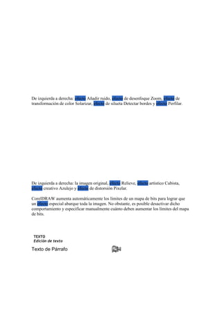 De izquierda a derecha: efecto Añadir ruido, efecto de desenfoque Zoom, efecto de
transformación de color Solarizar, efecto de silueta Detectar bordes y efecto Perfilar.
De izquierda a derecha: la imagen original, efecto Relieve, efecto artístico Cubista,
efecto creativo Azulejo y efecto de distorsión Pixelar.
CorelDRAW aumenta automáticamente los límites de un mapa de bits para lograr que
un efecto especial abarque toda la imagen. No obstante, es posible desactivar dicho
comportamiento y especificar manualmente cuánto deben aumentar los límites del mapa
de bits.
TEXTO
Edición de texto
Texto de Párrafo
 