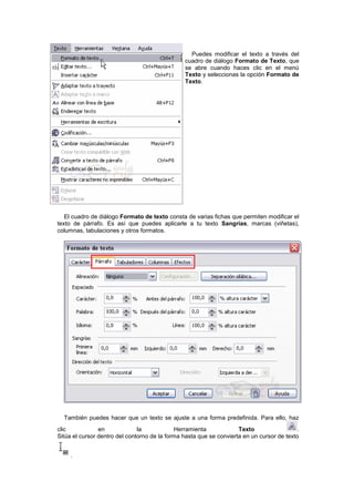 Puedes modificar el texto a través del
cuadro de diálogo Formato de Texto, que
se abre cuando haces clic en el menú
Texto y seleccionas la opción Formato de
Texto.
El cuadro de diálogo Formato de texto consta de varias fichas que permiten modificar el
texto de párrafo. Es así que puedes aplicarle a tu texto Sangrías, marcas (viñetas),
columnas, tabulaciones y otros formatos.
También puedes hacer que un texto se ajuste a una forma predefinida. Para ello, haz
clic en la Herramienta Texto .
Sitúa el cursor dentro del contorno de la forma hasta que se convierta en un cursor de texto
.
 
