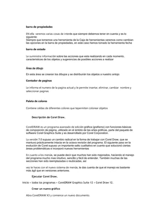 barra de propiedades
EN ella veremos varias cosas de interés que siempre debemos tener en cuenta y es lo
siguiente:
Siempre que tomemos una herramienta de la Caja de herramientas veremos como cambian
las opciones en la barra de propiedades, en este caso hemos tomado la herramienta fecha
barra de estado
Le suministra información sobre las acciones que esta realizando en cada momento,
caracteristicas de los objetos y sugerencias de posibles acciones a realizar
Área de dibujo
En esta área se crearan los dibujos y se distribuirán los objetos a nuestro antojo
Contador de paginas
Le informa el numero de la pagina actual y le permite insertar, eliminar, cambiar nombre y
seleccionar paginas
Paleta de colores
Contiene celdas de diferentes colores que tepermiten colorear objetos
Descripción de Corel Draw.
CorelDRAW es un programa avanzado de edición gráfica (grafismo) con funciones básicas
de composición de página, utilizado en el ámbito de las artes gráficas, parte del paquete de
software Corel Graphics Suite y es desarrollado por Corel Corporation.
La versión 7.0 supuso un cambio radical en la forma de trabajar con Corel Draw, que se
mantuvo prácticamente intacta en la octava revisión del programa. El siguiente paso en la
evolución de Corel supuso un importante salto cualitativo en cuanto que solucionó ciertas
áreas problemáticas e incorporó nuevas herramientas
En cuanto a los menús, se puede decir que muchos han sido mejorados, haciendo el manejo
del programa mucho mas intuitivo, sencillo y fácil de entender. También muchas de las
secciones han sido reemplazadas o reubicadas, así
vez te haces con el nuevo sistema de menús, te das cuenta de que el manejo es bastante
más ágil que en versiones anteriores.
Ejecutar Corel Draw.
Inicio > todos los programas > CorelDRAW Graphics Suite 12 > Corel Draw 12.
Crear un nuevo gráfico
Abra CorelDRAW X3 y comience un nuevo documento.
 