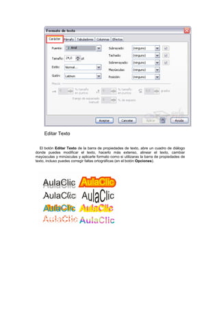Editar Texto
El botón Editar Texto de la barra de propiedades de texto, abre un cuadro de diálogo
donde puedes modificar el texto, hacerlo más extenso, alinear el texto, cambiar
mayúsculas y minúsculas y aplicarle formato como si utilizaras la barra de propiedades de
texto, incluso puedes corregir faltas ortográficas (en el botón Opciones).
 