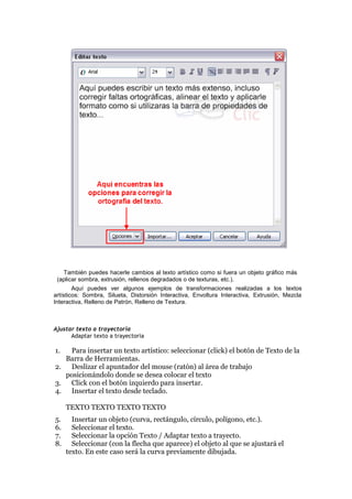 También puedes hacerle cambios al texto artístico como si fuera un objeto gráfico más
(aplicar sombra, extrusión, rellenos degradados o de texturas, etc.).
Aquí puedes ver algunos ejemplos de transformaciones realizadas a los textos
artísticos: Sombra, Silueta, Distorsión Interactiva, Envoltura Interactiva, Extrusión, Mezcla
Interactiva, Relleno de Patrón, Relleno de Textura.
Ajustar texto a trayectoria
Adaptar texto a trayectoria
1. Para insertar un texto artístico: seleccionar (click) el botón de Texto de la
Barra de Herramientas.
2. Deslizar el apuntador del mouse (ratón) al área de trabajo
posicionándolo donde se desea colocar el texto
3. Click con el botón izquierdo para insertar.
4. Insertar el texto desde teclado.
TEXTO TEXTO TEXTO TEXTO
5. Insertar un objeto (curva, rectángulo, círculo, polígono, etc.).
6. Seleccionar el texto.
7. Seleccionar la opción Texto / Adaptar texto a trayecto.
8. Seleccionar (con la flecha que aparece) el objeto al que se ajustará el
texto. En este caso será la curva previamente dibujada.
 