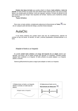 Existen dos tipos de texto que puedes añadir en dibujos: texto artístico y texto de
párrafo. El texto artístico se puede usar para añadir líneas cortas de texto a las que se puede
aplicar una amplia gama de efectos, como por ejemplo, sombras. El texto de párrafo es útil
para textos largos que tengan más requisitos de formato. Veamos como insertamos ambos
tipos de texto.
Texto Artístico
Para crear un texto artístico, simplemente selecciona la Herramienta de Texto y haz
clic en cualquier parte del área de trabajo y escribe el texto deseado.
A los textos artísticos les puedes hacer todo tipo de modificaciones; además de
cambiar el tipo de fuente, el tamaño, el color y demás propiedades correspondientes a un
texto.
Adaptar el texto a un trayecto
Es posible añadir texto artístico a lo largo del trayecto de un objeto abierto (por
ejemplo, una línea) o de un objeto cerrado (por ejemplo, un cuadrado). También puedes
adaptar texto existente a un trayecto. El texto artístico se puede adaptar a un trayecto
abierto o cerrado.
Veamos gráficamente los pasos a seguir para adaptar un texto a un trayecto:
1) Debes tener un texto y un trayecto
abierto o cerrado, en este caso es
abierto.
2) Selecciona el texto con la
Herramienta de Selección .
 