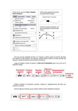 3) Haz clic en el menú Texto / Adaptar
texto a trayecto.
4) El puntero adopta la forma de
una gruesa flecha negra.
5) Haz clic sobre el trayecto, y el
texto se adaptará a la forma del
mismo.
Una vez que has adaptado el texto a un trayecto, puedes ajustar la posición del texto
con relación a dicho trayecto. Por ejemplo, puedes situar el texto en el lado opuesto del
trayecto o ajustar la distancia entre el texto y el trayecto.
Luego de adaptar el texto al trayecto, la Barra de Propiedades pasa a ser como en la
siguiente imagen:
Puedes modificar la orientación, posición, distancia y desplazamiento del texto con
respecto al trayecto.
Veamos algunos cambios que se pueden realizar al texto adaptado al trayecto:
 