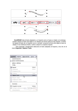 CorelDRAW trata el texto adaptado a un trayecto como si fuese un objeto; sin embargo,
puedes separar el texto del objeto si no deseas que forme parte de ese trayecto. Cuando
se separa el texto de un trayecto curvo o cerrado, conserva la forma del objeto al que se
adaptó. Si se endereza el texto, vuelve a adquirir su aspecto original.
Para separarlo, simplemente selecciona el texto adaptado al trayecto y haz clic en el
menú Organizar / Separar Texto.
 