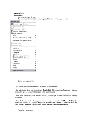 MAPA DE BITS
Mapa de bits
Convertir a mapa de bits
Damos clic en la barra de menús mapa de bits convertir a mapa de bits.
Editar un mapa de bits
Se puede aplicar distintos filtros a imágenes de mapa de bits.
La adición de filtros de conexión en CorelDRAW 12 proporciona funciones y efectos
adicionales que se pueden utilizar para editar las imágenes.
Los filtros de conexión se pueden añadir y, cuando ya no sean necesarios, pueden
eliminarse.
Los efectos especiales de mapa de bits se encuentran en el menú Mapas de Bits. Se
dividen en Efectos 3D, Trazos Artísticos, Desenfocar, Cámara, Transformación de
color, Silueta, Creativo, Distorsionar, Ruido, Perfilar y Filtros de conexión.
Tamaño y resolución
 