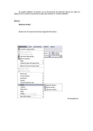 Se puede modificar el tamaño con la herramienta de selección damos clic sobre el
objeto y en el contorno los puntos se jalan asta obtener el tamaño deseado.
Efectos
Detectar bordes
Damos clic en la barra de menús mapa de bits relieve.
El resultado es:
 