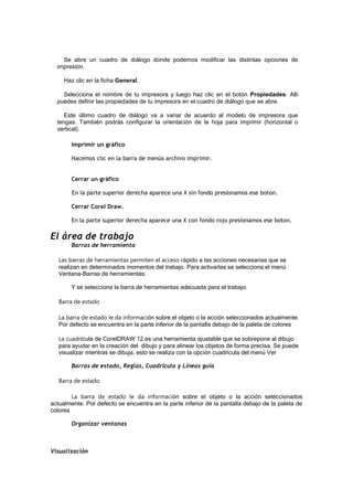 Se abre un cuadro de diálogo donde podemos modificar las distintas opciones de
impresión.
Haz clic en la ficha General.
Selecciona el nombre de tu impresora y luego haz clic en el botón Propiedades. Allí
puedes definir las propiedades de tu impresora en el cuadro de diálogo que se abre.
Este último cuadro de diálogo va a variar de acuerdo al modelo de impresora que
tengas. También podrás configurar la orientación de la hoja para imprimir (horizontal o
vertical).
Imprimir un gráfico
Hacemos clic en la barra de menús archivo imprimir.
Cerrar un gráfico
En la parte superior derecha aparece una X sin fondo presionamos ese boton.
Cerrar Corel Draw.
En la parte superior derecha aparece una X con fondo rojo presionamos ese boton.
El área de trabajo
Barras de herramienta
Las barras de herramientas permiten el acceso rápido a las acciones necesarias que se
realizan en determinados momentos del trabajo. Para activarlas se selecciona el menú
Ventana-Barras de herramientas:
Y se selecciona la barra de herramientas adecuada para el trabajo.
Barra de estado
La barra de estado le da información sobre el objeto o la acción seleccionados actualmente.
Por defecto se encuentra en la parte inferior de la pantalla debajo de la paleta de colores
La cuadrícula de CorelDRAW 12 es una herramienta ajustable que se sobrepone al dibujo
para ayudar en la creación del dibujo y para alinear los objetos de forma precisa. Se puede
visualizar mientras se dibuja, esto se realiza con la opción cuadrícula del menú Ver
Barras de estado, Reglas, Cuadricula y Líneas guía
Barra de estado
La barra de estado le da información sobre el objeto o la acción seleccionados
actualmente. Por defecto se encuentra en la parte inferior de la pantalla debajo de la paleta de
colores
Organizar ventanas
Visualización
 