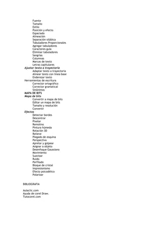 Fuente
Tamaño
Estilo
Posición y efecto
Espaciado
Alineación
Separación silábica
Tabuladores Proporcionales
Agregar tabuladores
Caracteres guía
Eliminar tabuladores
Sangrías
Columnas
Marcas de texto
Letras capitulares
Ajustar texto a trayectoria
Adaptar texto a trayectoria
Alinear texto con línea base
Enderezar texto
Herramientas de escritura
Corrector ortográfico
Corrector gramatical
Sinónimos
MAPA DE BITS
Mapa de bits
Convertir a mapa de bits
Editar un mapa de bits
Tamaño y resolución
Convertir
Efectos
Detectar bordes
Descentrar
Pixelar
Remolino
Pintura húmeda
Rotación 3D
Relieve
Plegado de esquina
Perspectiva
Apretar y golpear
Asignar a objeto
Desenfoque Gaussiano
Movimiento
Suavizar
Ruido
Perfilado
Bloque de cristal
Impresionismo
Efecto psicodélico
Polarizar
BIBLIOGRAFIA
Aulaclic.com
Ayuda de corel Draw.
Tutocorel.com
 