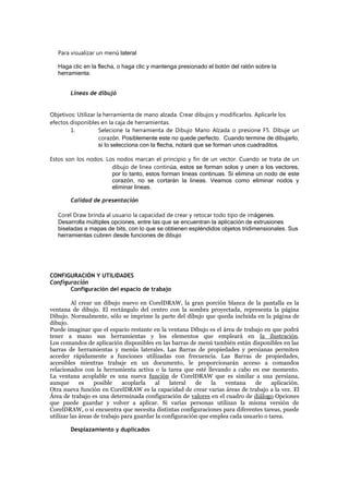 Para visualizar un menú lateral
Haga clic en la flecha, o haga clic y mantenga presionado el botón del ratón sobre la
herramienta.
Líneas de dibujó
Objetivos: Utilizar la herramienta de mano alzada. Crear dibujos y modificarlos. Aplicarle los
efectos disponibles en la caja de herramientas.
1. Selecione la herramienta de Dibujo Mano Alzada o presione F5. Dibuje un
corazón. Posiblemente este no quede perfecto. Cuando termine de dibujarlo,
si lo selecciona con la flecha, notará que se forman unos cuadraditos
Estos son los nodos. Los nodos marcan el principio y fin de un vector. Cuando se trata de un
dibujo de linea continúa, estos se forman solos y unen a los vectores,
por lo tanto, estos forman lineas continuas. Si elimina un nodo de este
corazón, no se cortarán la lineas. Veamos como eliminar nodos y
eliminar lineas.
Calidad de presentación
Corel Draw brinda al usuario la capacidad de crear y retocar todo tipo de imágenes.
Desarrolla múltiples opciones, entre las que se encuentran la aplicación de extrusiones
biseladas a mapas de bits, con lo que se obtienen espléndidos objetos tridimensionales. Sus
herramientas cubren desde funciones de dibujo
CONFIGURACIÓN Y UTILIDADES
Configuración
Configuración del espacio de trabajo
Al crear un dibujo nuevo en CorelDRAW, la gran porción blanca de la pantalla es la
ventana de dibujo. El rectángulo del centro con la sombra proyectada, representa la página
Dibujo. Normalmente, sólo se imprime la parte del dibujo que queda incluida en la página de
dibujo.
Puede imaginar que el espacio restante en la ventana Dibujo es el área de trabajo en que podrá
tener a mano sus herramientas y los elementos que empleará en la ilustración.
Los comandos de aplicación disponibles en las barras de menú también están disponibles en las
barras de herramientas y menús laterales. Las Barras de propiedades y persianas permiten
acceder rápidamente a funciones utilizadas con frecuencia. Las Barras de propiedades,
accesibles mientras trabaje en un documento, le proporcionarán acceso a comandos
relacionados con la herramienta activa o la tarea que esté llevando a cabo en ese momento.
La ventana acoplable es una nueva función de CorelDRAW que es similar a una persiana,
aunque es posible acoplarla al lateral de la ventana de aplicación.
Otra nueva función en CorelDRAW es la capacidad de crear varias áreas de trabajo a la vez. El
Área de trabajo es una determinada configuración de valores en el cuadro de diálogo Opciones
que puede guardar y volver a aplicar. Si varias personas utilizan la misma versión de
CorelDRAW, o si encuentra que necesita distintas configuraciones para diferentes tareas, puede
utilizar las áreas de trabajo para guardar la configuración que emplea cada usuario o tarea.
Desplazamiento y duplicados
 