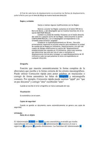 Al final de cada barra de desplazamiento se encuentran las flechas de desplazamiento,
pulse la flecha para que el área de dibujo se mueva hacia esa dirección.
Reglas y unidades
Vamos a realizar algunas modificaciones con las Reglas:
Mostrar y ocultar las Reglas: pulsamos en el botón VER de la
Barra de Menús, y del desplegable que se muestra hacemos clic en la
opción MOSTRAR REGLAS.
Cambiar la unidad de medida: Pulsamos con el botón derecho
del ratón en cualquier punto de las Reglas. Seleccionamos la opción
CONFIGURAR REGLAS, y en el desplegable correspondiente a las
Unidades seleccionamos "pulgadas".
Establecer el Superdesplazamiento en 30 mm.: Para ello
primeramente repetimos el proceso anterior para establecer la unidad
de medida de las Reglas en milímetros. Posteriormente y sin salir del
cuadro de diálogo modificamos la cuantía del "desplazamiento"
estableciéndolo por ejemplo en 10 milímetros. Ahora solo tenemos
que determinar que será por tres el valor a multiplicar el
desplazamiento normal para conseguir un superdesplazamiento de 30
milímetros cada vez que pulsemos la tecla correspondiente en
cualquier dirección.
Ortografía
Función que muestra automáticamente la forma completa de la
abreviatura que escriba o la forma correcta de los errores mecanográficos.
Puede utilizar Corrección rápida para poner palabras en mayúsculas o
corregir de forma automática las faltas de ortografía y mecanografía
comunes. Por ejemplo, Corrección rápida puede sustituir "qepd" por "que
en paz descanse" y corregir "atne" escribiendo "ante".
Cuando se escribe el error ortográfico se marca subrayado de rojo.
Visualización
Es automática con el zoom.
Copias de seguridad
Cuando se guarda un documento nuevo automáticamente se genera una copia de
seguridad.
Utilidades
Datos de un objeto
El Administrador de datos del objeto es una característica avanzada que resulta
especialmente útil como herramienta de administración de proyectos al crear o
supervisar un proyecto de grandes dimensiones. Las funciones del Administrador de
 