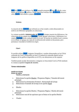 datos del objeto son similares a las de un pequeño programa de hoja de cálculo, como
dentro del programa de gráficos. Puede especificar muchos tipos de datos de proyecto
sobre objetos individuales o grupos de objetos.
Símbolos
La mayoría de los símbolos que utilizará ya se han creado y están almacenados en
archivos de biblioteca agrupados en colecciones.
La ventana acoplable Administrador de símbolos siempre muestra las bibliotecas y las
colecciones de su carpeta local Símbolos. Puede agregar colecciones y bibliotecas a su
carpeta Símbolos desde cualquier punto de la red. Al insertar un símbolo local o externo
en un dibujo, se agrega una copia de la definición del símbolo al documento, pero
permanece vinculado al símbolo de origen.
Clipart
Es posible utilizar clipart, imágenes fotográficas y sonidos almacenados en los CD de
contenido de Corel o disponibles en línea. El manual de contenido digital incluye
imágenes de los gráficos disponibles en el CD y sus ubicaciones en las carpetas.
También puede acceder directamente a imágenes en línea desde Corel en Web mediante
la ventana acoplable Carpeta de recortes.
Temas relacionados
DISEÑO DE PÁGINA
Diseño de página
Tamaño y orientación
1. Seleccionar la opción Diseño / Preparara Página / Tamaño del menú
principal.
2. Seleccionar la orientación (Vertical - Horizontal) de la hoja
3. Seleccionar el tamaño de la hoja en la opción Papel
a. Diseño:
1. Seleccionar la opción Diseño / Preparara Página / Diseño del menú
principal.
2. Seleccionar una de las opciones que se listan en la opción Diseño
a. Fondo:
 