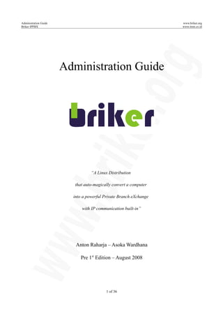 Administration Guide www.briker.org
Briker IPPBX www.itmn.co.id
Administration Guide
“A Linux Distribution
that auto-magically convert a computer
into a powerful Private Branch eXchange
with IP communication built-in”
Anton Raharja – Asoka Wardhana
Pre 1st
Edition – August 2008
1 of 36
 