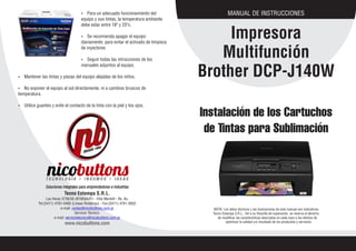 MANUAL DE INSTRUCCIONES
Impresora
Multifunción
Brother DCP-J140W
Tecno Estampa S.R.L.
Las Heras 3736/50 (B1603AXF) - Villa Martelli - Bs. As.
Tel:(5411) 4761-0483 (Lineas Rotativas) - Fax:(5411) 4761-0832
e-mail: ventas@nicobuttons.com.ar
Servicio Técnico:
e-mail: serviciotecnico@nicobuttons.com.ar
www.nicobuttons.com
NOTA: Los datos técnicos y las ilustraciones de este manual son indicativos.
Tecno Estampa S.R.L., fiel a su filosofía de superación, se reserva el derecho
de modificar las características descriptas en cada caso a los efectos de
optimizar la calidad y/o resultado de los productos y servicios.
Instalación de los Cartuchos
de Tintas para Sublimación
Ÿ Para un adecuado funcionamiento del
equipo y sus tintas, la temperatura ambiente
debe estar entre 18º y 25ºc.
Ÿ Se recomienda apagar el equipo
diariamente, para evitar el activado de limpieza
de inyectores
Ÿ Seguir todas las intrucciones de los
manuales adjuntos al equipo.
Ÿ Mantener las tintas y piezas del equipo alejadas de los niños.
Ÿ No exponer el equipo al sol directamente, ni a cambios bruscos de
temperatura.
Ÿ Utilice guantes y evite el contacto de la tinta con la piel y los ojos.
 