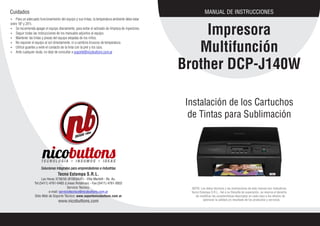 MANUAL DE INSTRUCCIONES
Impresora
Multifunción
Brother DCP-J140W
Tecno Estampa S.R.L.
Las Heras 3736/50 (B1603AXF) - Villa Martelli - Bs. As.
Tel:(5411) 4761-0483 (Lineas Rotativas) - Fax:(5411) 4761-0832
Servicio Técnico:
e-mail: serviciotecnico@nicobuttons.com.ar
Sitio Web de Soporte Técnico: www.soportenicobuttons.com.ar
www.nicobuttons.com
NOTA: Los datos técnicos y las ilustraciones de este manual son indicativos.
Tecno Estampa S.R.L., fiel a su filosofía de superación, se reserva el derecho
de modificar las características descriptas en cada caso a los efectos de
optimizar la calidad y/o resultado de los productos y servicios.
Instalación de los Cartuchos
de Tintas para Sublimación
Ÿ Para un adecuado funcionamiento del equipo y sus tintas, la temperatura ambiente debe estar
entre 18º y 25ºc.
Ÿ Se recomienda apagar el equipo diariamente, para evitar el activado de limpieza de inyectores.
Ÿ Seguir todas las instrucciones de los manuales adjuntos al equipo.
Ÿ Mantener las tintas y piezas del equipo alejadas de los niños.
Ÿ No exponer el equipo al sol directamente, ni a cambios bruscos de temperatura.
Ÿ Utilice guantes y evite el contacto de la tinta con la piel y los ojos.
Ÿ Ante cualquier duda, no deje de consultar a soporte@nicobuttons.com.ar
Cuidados
 