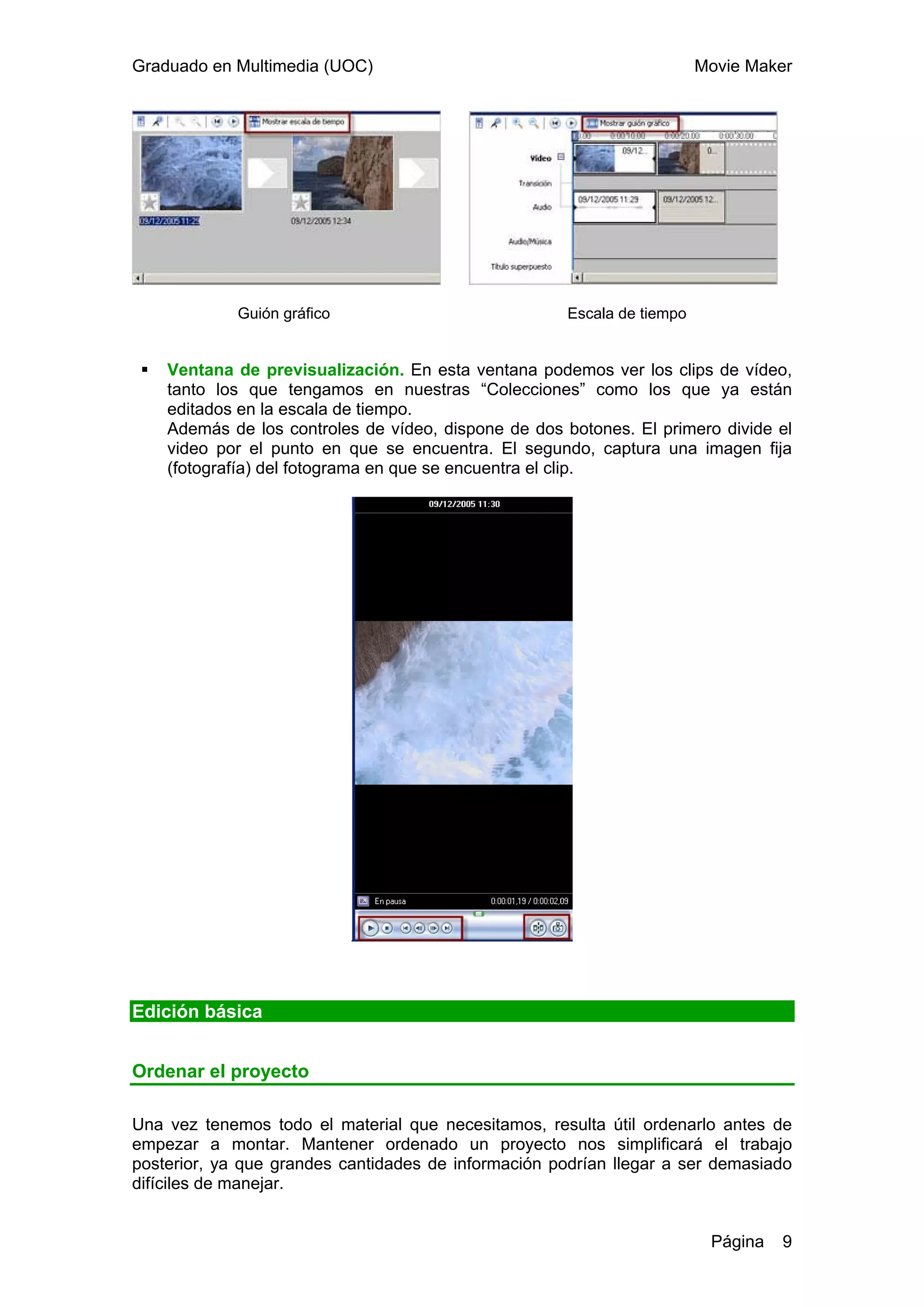 Graduado en Multimedia (UOC)                                             Movie Maker




             Guión gráfico                            Escala de tiempo


    Ventana de previsualización. En esta ventana podemos ver los clips de vídeo,
    tanto los que tengamos en nuestras “Colecciones” como los que ya están
    editados en la escala de tiempo.
    Además de los controles de vídeo, dispone de dos botones. El primero divide el
    video por el punto en que se encuentra. El segundo, captura una imagen fija
    (fotografía) del fotograma en que se encuentra el clip.




Edición básica


Ordenar el proyecto

Una vez tenemos todo el material que necesitamos, resulta útil ordenarlo antes de
empezar a montar. Mantener ordenado un proyecto nos simplificará el trabajo
posterior, ya que grandes cantidades de información podrían llegar a ser demasiado
difíciles de manejar.


                                                                          Página   9
 