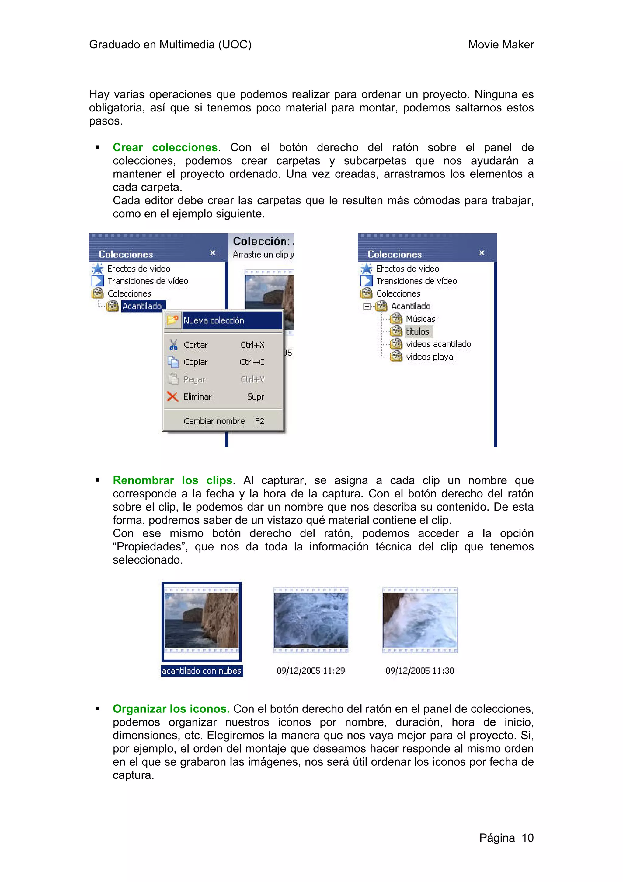 Graduado en Multimedia (UOC)                                            Movie Maker



Hay varias operaciones que podemos realizar para ordenar un proyecto. Ninguna es
obligatoria, así que si tenemos poco material para montar, podemos saltarnos estos
pasos.

    Crear colecciones. Con el botón derecho del ratón sobre el panel de
    colecciones, podemos crear carpetas y subcarpetas que nos ayudarán a
    mantener el proyecto ordenado. Una vez creadas, arrastramos los elementos a
    cada carpeta.
    Cada editor debe crear las carpetas que le resulten más cómodas para trabajar,
    como en el ejemplo siguiente.




    Renombrar los clips. Al capturar, se asigna a cada clip un nombre que
    corresponde a la fecha y la hora de la captura. Con el botón derecho del ratón
    sobre el clip, le podemos dar un nombre que nos describa su contenido. De esta
    forma, podremos saber de un vistazo qué material contiene el clip.
    Con ese mismo botón derecho del ratón, podemos acceder a la opción
    “Propiedades”, que nos da toda la información técnica del clip que tenemos
    seleccionado.




    Organizar los iconos. Con el botón derecho del ratón en el panel de colecciones,
    podemos organizar nuestros iconos por nombre, duración, hora de inicio,
    dimensiones, etc. Elegiremos la manera que nos vaya mejor para el proyecto. Si,
    por ejemplo, el orden del montaje que deseamos hacer responde al mismo orden
    en el que se grabaron las imágenes, nos será útil ordenar los iconos por fecha de
    captura.




                                                                          Página 10
 