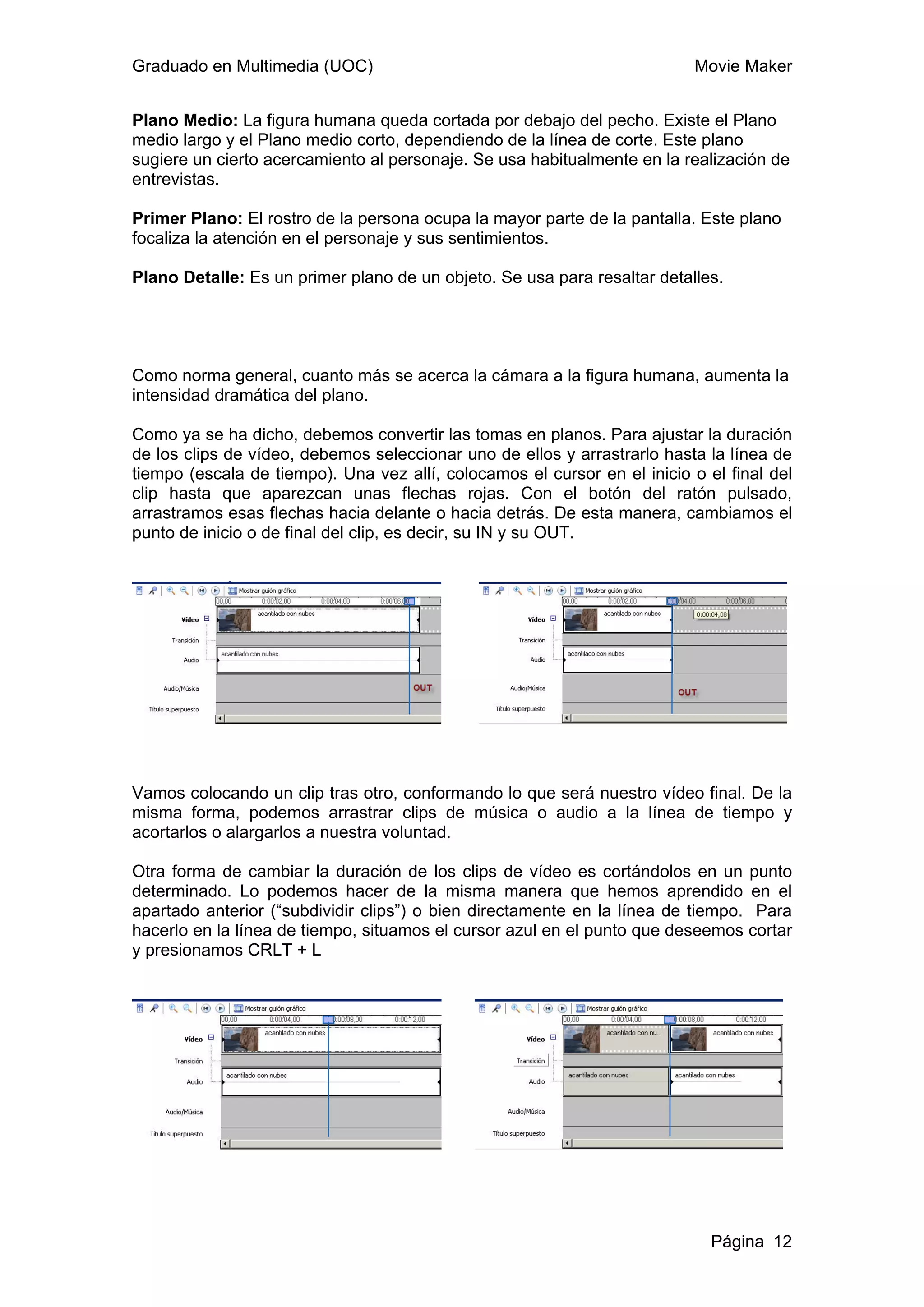 Graduado en Multimedia (UOC)                                              Movie Maker


Plano Medio: La figura humana queda cortada por debajo del pecho. Existe el Plano
medio largo y el Plano medio corto, dependiendo de la línea de corte. Este plano
sugiere un cierto acercamiento al personaje. Se usa habitualmente en la realización de
entrevistas.

Primer Plano: El rostro de la persona ocupa la mayor parte de la pantalla. Este plano
focaliza la atención en el personaje y sus sentimientos.

Plano Detalle: Es un primer plano de un objeto. Se usa para resaltar detalles.




Como norma general, cuanto más se acerca la cámara a la figura humana, aumenta la
intensidad dramática del plano.

Como ya se ha dicho, debemos convertir las tomas en planos. Para ajustar la duración
de los clips de vídeo, debemos seleccionar uno de ellos y arrastrarlo hasta la línea de
tiempo (escala de tiempo). Una vez allí, colocamos el cursor en el inicio o el final del
clip hasta que aparezcan unas flechas rojas. Con el botón del ratón pulsado,
arrastramos esas flechas hacia delante o hacia detrás. De esta manera, cambiamos el
punto de inicio o de final del clip, es decir, su IN y su OUT.




Vamos colocando un clip tras otro, conformando lo que será nuestro vídeo final. De la
misma forma, podemos arrastrar clips de música o audio a la línea de tiempo y
acortarlos o alargarlos a nuestra voluntad.

Otra forma de cambiar la duración de los clips de vídeo es cortándolos en un punto
determinado. Lo podemos hacer de la misma manera que hemos aprendido en el
apartado anterior (“subdividir clips”) o bien directamente en la línea de tiempo. Para
hacerlo en la línea de tiempo, situamos el cursor azul en el punto que deseemos cortar
y presionamos CRLT + L




                                                                             Página 12
 