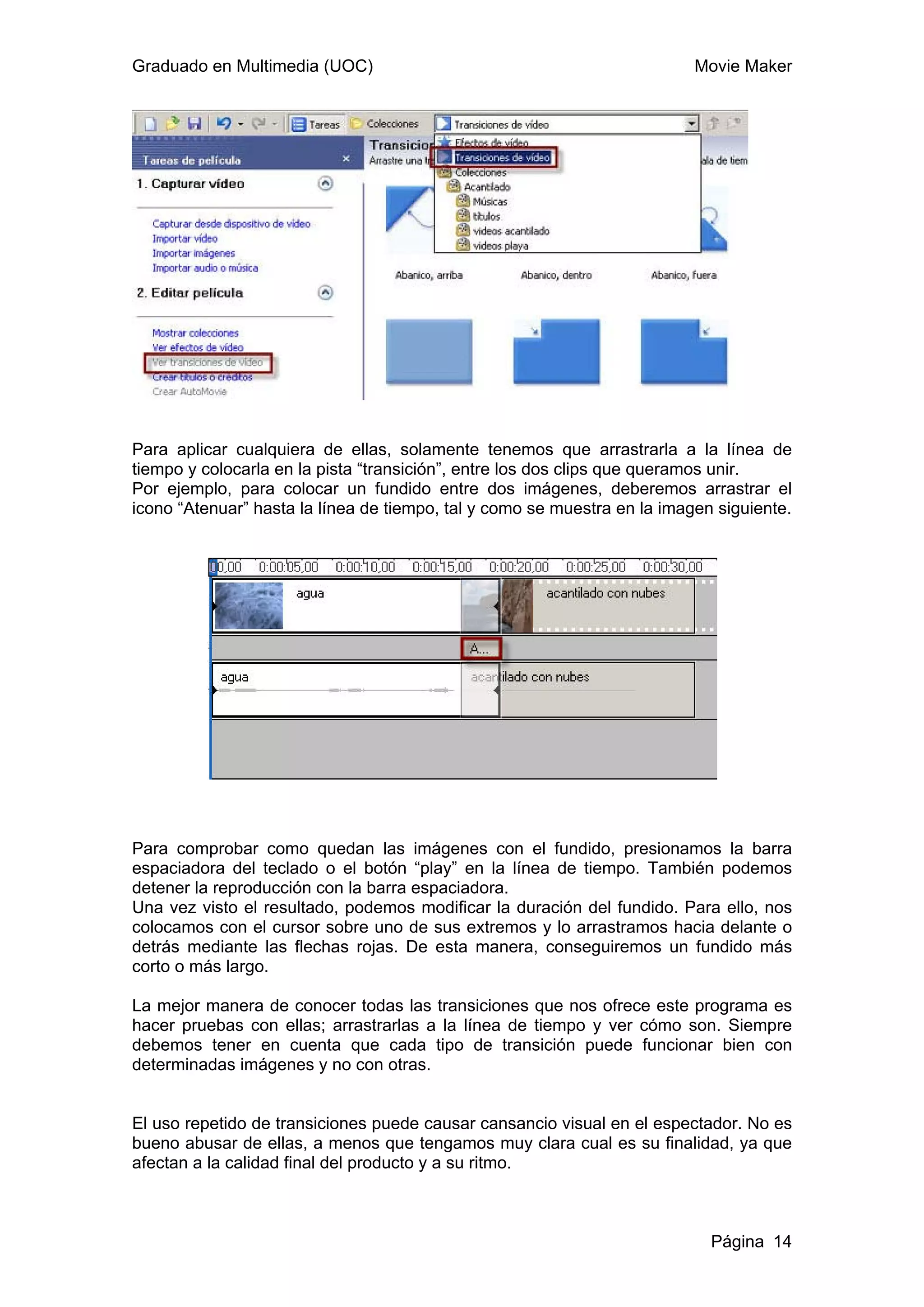 Graduado en Multimedia (UOC)                                              Movie Maker




Para aplicar cualquiera de ellas, solamente tenemos que arrastrarla a la línea de
tiempo y colocarla en la pista “transición”, entre los dos clips que queramos unir.
Por ejemplo, para colocar un fundido entre dos imágenes, deberemos arrastrar el
icono “Atenuar” hasta la línea de tiempo, tal y como se muestra en la imagen siguiente.




Para comprobar como quedan las imágenes con el fundido, presionamos la barra
espaciadora del teclado o el botón “play” en la línea de tiempo. También podemos
detener la reproducción con la barra espaciadora.
Una vez visto el resultado, podemos modificar la duración del fundido. Para ello, nos
colocamos con el cursor sobre uno de sus extremos y lo arrastramos hacia delante o
detrás mediante las flechas rojas. De esta manera, conseguiremos un fundido más
corto o más largo.

La mejor manera de conocer todas las transiciones que nos ofrece este programa es
hacer pruebas con ellas; arrastrarlas a la línea de tiempo y ver cómo son. Siempre
debemos tener en cuenta que cada tipo de transición puede funcionar bien con
determinadas imágenes y no con otras.


El uso repetido de transiciones puede causar cansancio visual en el espectador. No es
bueno abusar de ellas, a menos que tengamos muy clara cual es su finalidad, ya que
afectan a la calidad final del producto y a su ritmo.



                                                                            Página 14
 