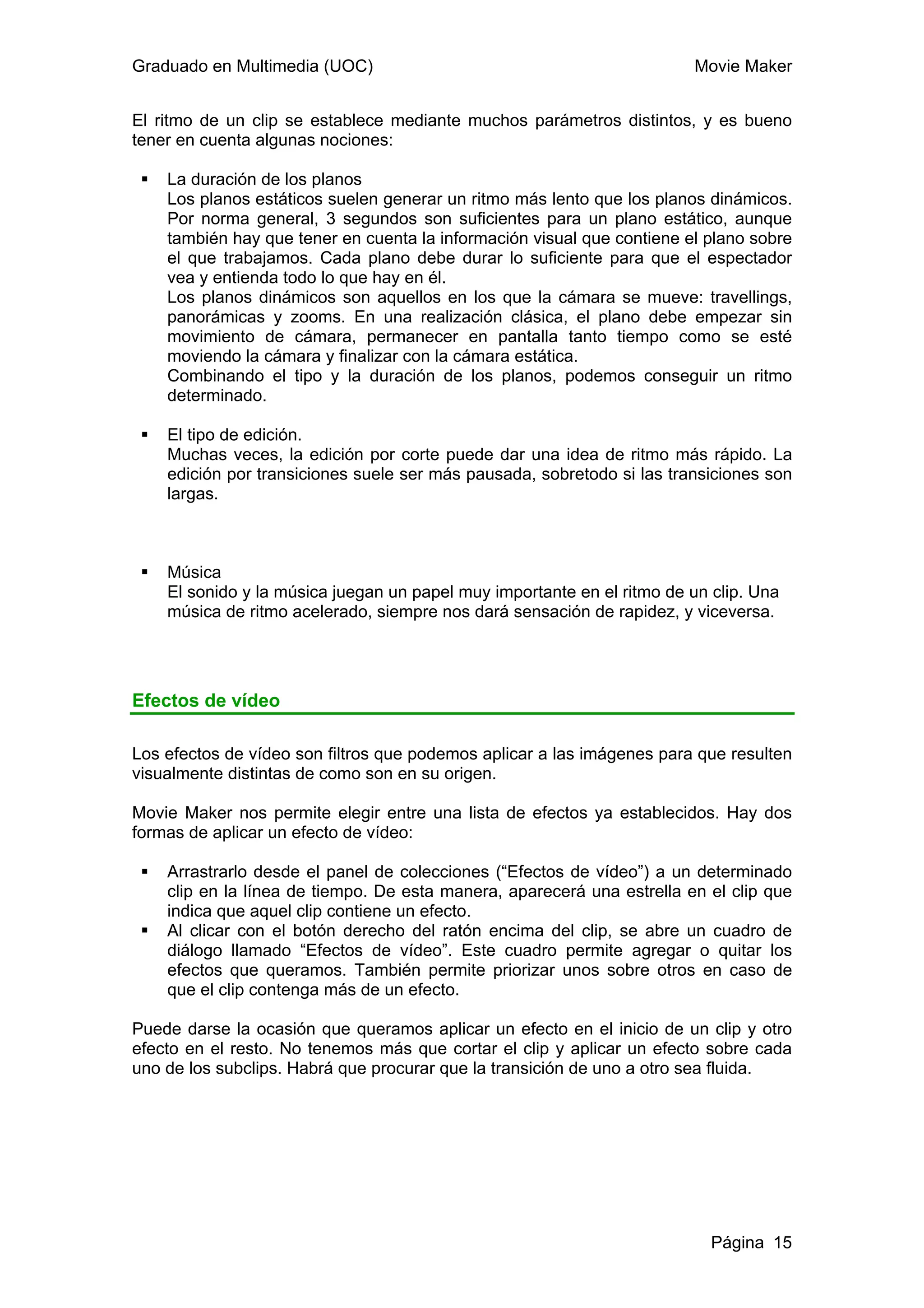 Graduado en Multimedia (UOC)                                            Movie Maker


El ritmo de un clip se establece mediante muchos parámetros distintos, y es bueno
tener en cuenta algunas nociones:

    La duración de los planos
    Los planos estáticos suelen generar un ritmo más lento que los planos dinámicos.
    Por norma general, 3 segundos son suficientes para un plano estático, aunque
    también hay que tener en cuenta la información visual que contiene el plano sobre
    el que trabajamos. Cada plano debe durar lo suficiente para que el espectador
    vea y entienda todo lo que hay en él.
    Los planos dinámicos son aquellos en los que la cámara se mueve: travellings,
    panorámicas y zooms. En una realización clásica, el plano debe empezar sin
    movimiento de cámara, permanecer en pantalla tanto tiempo como se esté
    moviendo la cámara y finalizar con la cámara estática.
    Combinando el tipo y la duración de los planos, podemos conseguir un ritmo
    determinado.

    El tipo de edición.
    Muchas veces, la edición por corte puede dar una idea de ritmo más rápido. La
    edición por transiciones suele ser más pausada, sobretodo si las transiciones son
    largas.



    Música
    El sonido y la música juegan un papel muy importante en el ritmo de un clip. Una
    música de ritmo acelerado, siempre nos dará sensación de rapidez, y viceversa.




Efectos de vídeo

Los efectos de vídeo son filtros que podemos aplicar a las imágenes para que resulten
visualmente distintas de como son en su origen.

Movie Maker nos permite elegir entre una lista de efectos ya establecidos. Hay dos
formas de aplicar un efecto de vídeo:

    Arrastrarlo desde el panel de colecciones (“Efectos de vídeo”) a un determinado
    clip en la línea de tiempo. De esta manera, aparecerá una estrella en el clip que
    indica que aquel clip contiene un efecto.
    Al clicar con el botón derecho del ratón encima del clip, se abre un cuadro de
    diálogo llamado “Efectos de vídeo”. Este cuadro permite agregar o quitar los
    efectos que queramos. También permite priorizar unos sobre otros en caso de
    que el clip contenga más de un efecto.

Puede darse la ocasión que queramos aplicar un efecto en el inicio de un clip y otro
efecto en el resto. No tenemos más que cortar el clip y aplicar un efecto sobre cada
uno de los subclips. Habrá que procurar que la transición de uno a otro sea fluida.




                                                                           Página 15
 