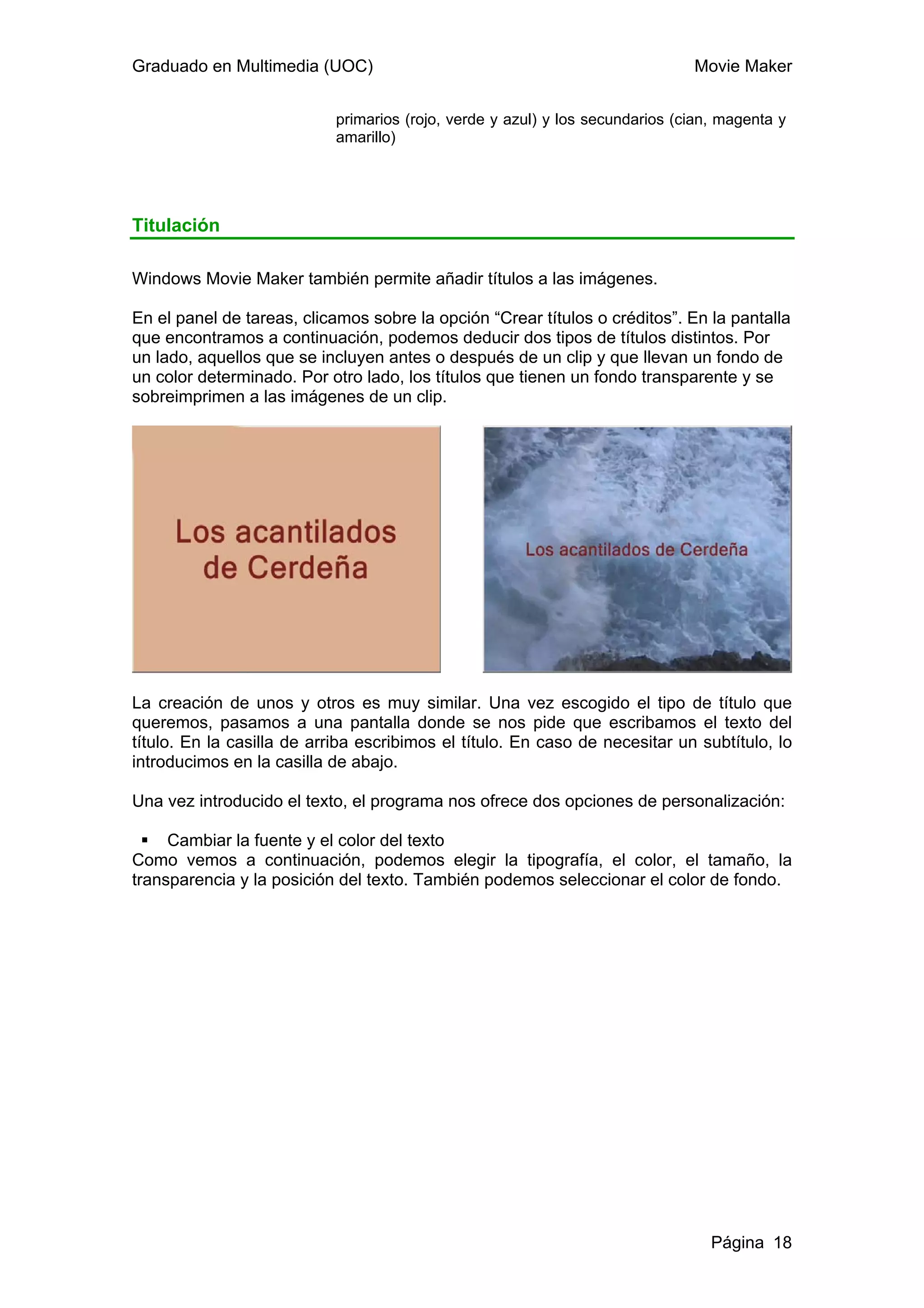 Graduado en Multimedia (UOC)                                                   Movie Maker


                            primarios (rojo, verde y azul) y los secundarios (cian, magenta y
                            amarillo)




Titulación

Windows Movie Maker también permite añadir títulos a las imágenes.

En el panel de tareas, clicamos sobre la opción “Crear títulos o créditos”. En la pantalla
que encontramos a continuación, podemos deducir dos tipos de títulos distintos. Por
un lado, aquellos que se incluyen antes o después de un clip y que llevan un fondo de
un color determinado. Por otro lado, los títulos que tienen un fondo transparente y se
sobreimprimen a las imágenes de un clip.




La creación de unos y otros es muy similar. Una vez escogido el tipo de título que
queremos, pasamos a una pantalla donde se nos pide que escribamos el texto del
título. En la casilla de arriba escribimos el título. En caso de necesitar un subtítulo, lo
introducimos en la casilla de abajo.

Una vez introducido el texto, el programa nos ofrece dos opciones de personalización:

     Cambiar la fuente y el color del texto
Como vemos a continuación, podemos elegir la tipografía, el color, el tamaño, la
transparencia y la posición del texto. También podemos seleccionar el color de fondo.




                                                                                  Página 18
 