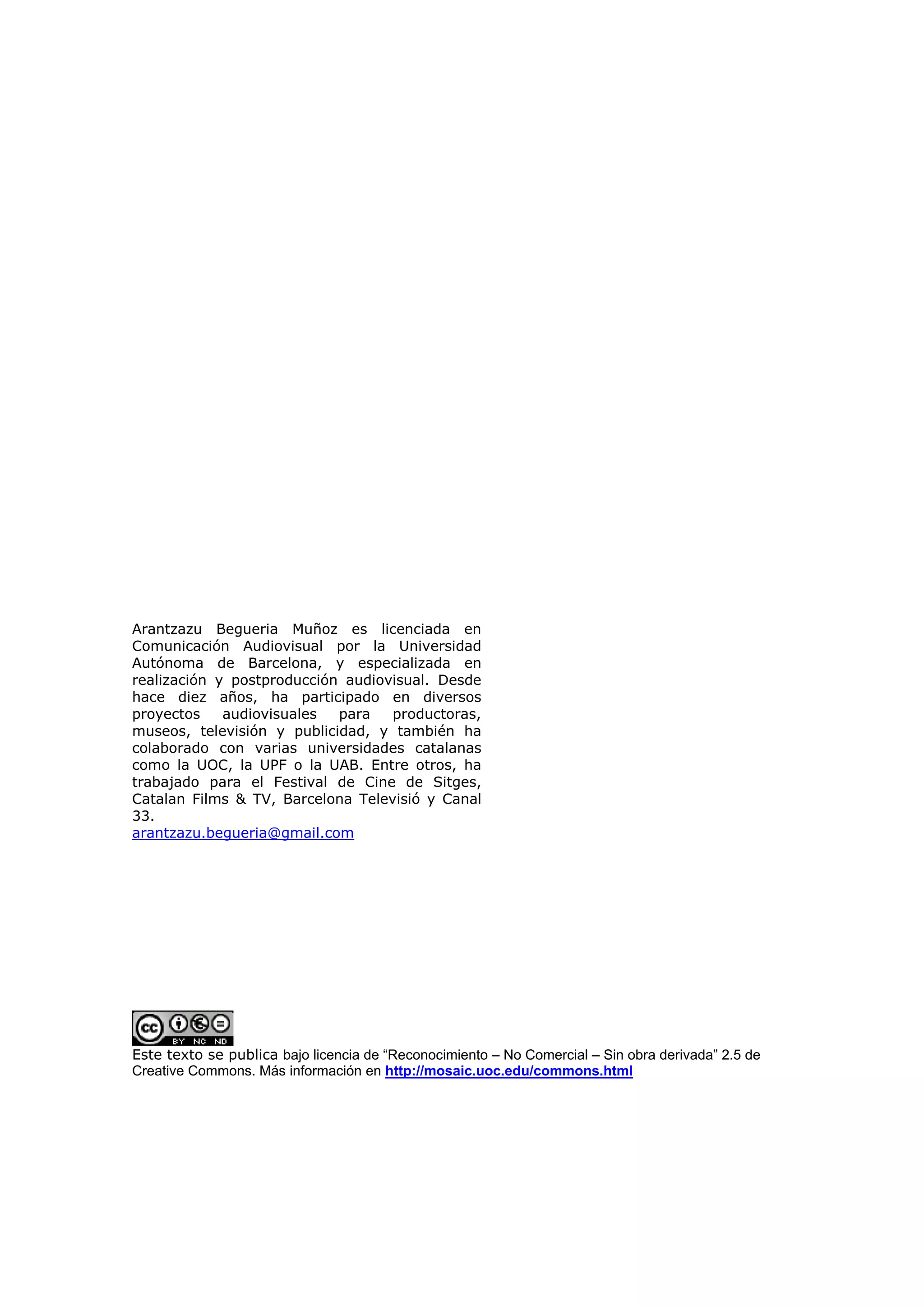 Arantzazu Begueria Muñoz es licenciada en
Comunicación Audiovisual por la Universidad
Autónoma de Barcelona, y especializada en
realización y postproducción audiovisual. Desde
hace diez años, ha participado en diversos
proyectos    audiovisuales  para   productoras,
museos, televisión y publicidad, y también ha
colaborado con varias universidades catalanas
como la UOC, la UPF o la UAB. Entre otros, ha
trabajado para el Festival de Cine de Sitges,
Catalan Films & TV, Barcelona Televisió y Canal
33.
arantzazu.begueria@gmail.com




Este texto se publica bajo licencia de “Reconocimiento – No Comercial – Sin obra derivada” 2.5 de
Creative Commons. Más información en http://mosaic.uoc.edu/commons.html
 