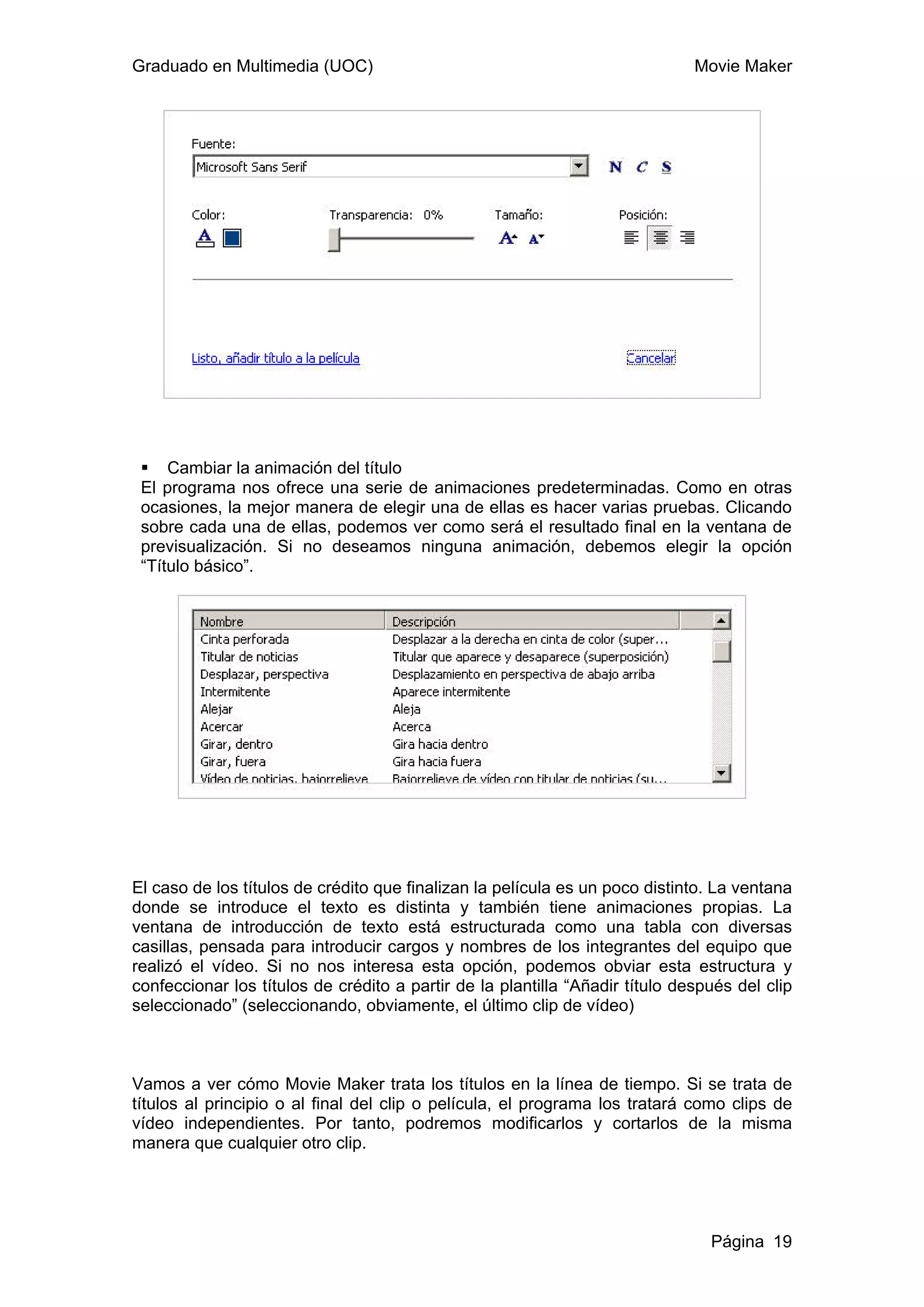Graduado en Multimedia (UOC)                                                  Movie Maker




     Cambiar la animación del título
 El programa nos ofrece una serie de animaciones predeterminadas. Como en otras
 ocasiones, la mejor manera de elegir una de ellas es hacer varias pruebas. Clicando
 sobre cada una de ellas, podemos ver como será el resultado final en la ventana de
 previsualización. Si no deseamos ninguna animación, debemos elegir la opción
 “Título básico”.




El caso de los títulos de crédito que finalizan la película es un poco distinto. La ventana
donde se introduce el texto es distinta y también tiene animaciones propias. La
ventana de introducción de texto está estructurada como una tabla con diversas
casillas, pensada para introducir cargos y nombres de los integrantes del equipo que
realizó el vídeo. Si no nos interesa esta opción, podemos obviar esta estructura y
confeccionar los títulos de crédito a partir de la plantilla “Añadir título después del clip
seleccionado” (seleccionando, obviamente, el último clip de vídeo)



Vamos a ver cómo Movie Maker trata los títulos en la línea de tiempo. Si se trata de
títulos al principio o al final del clip o película, el programa los tratará como clips de
vídeo independientes. Por tanto, podremos modificarlos y cortarlos de la misma
manera que cualquier otro clip.




                                                                                Página 19
 