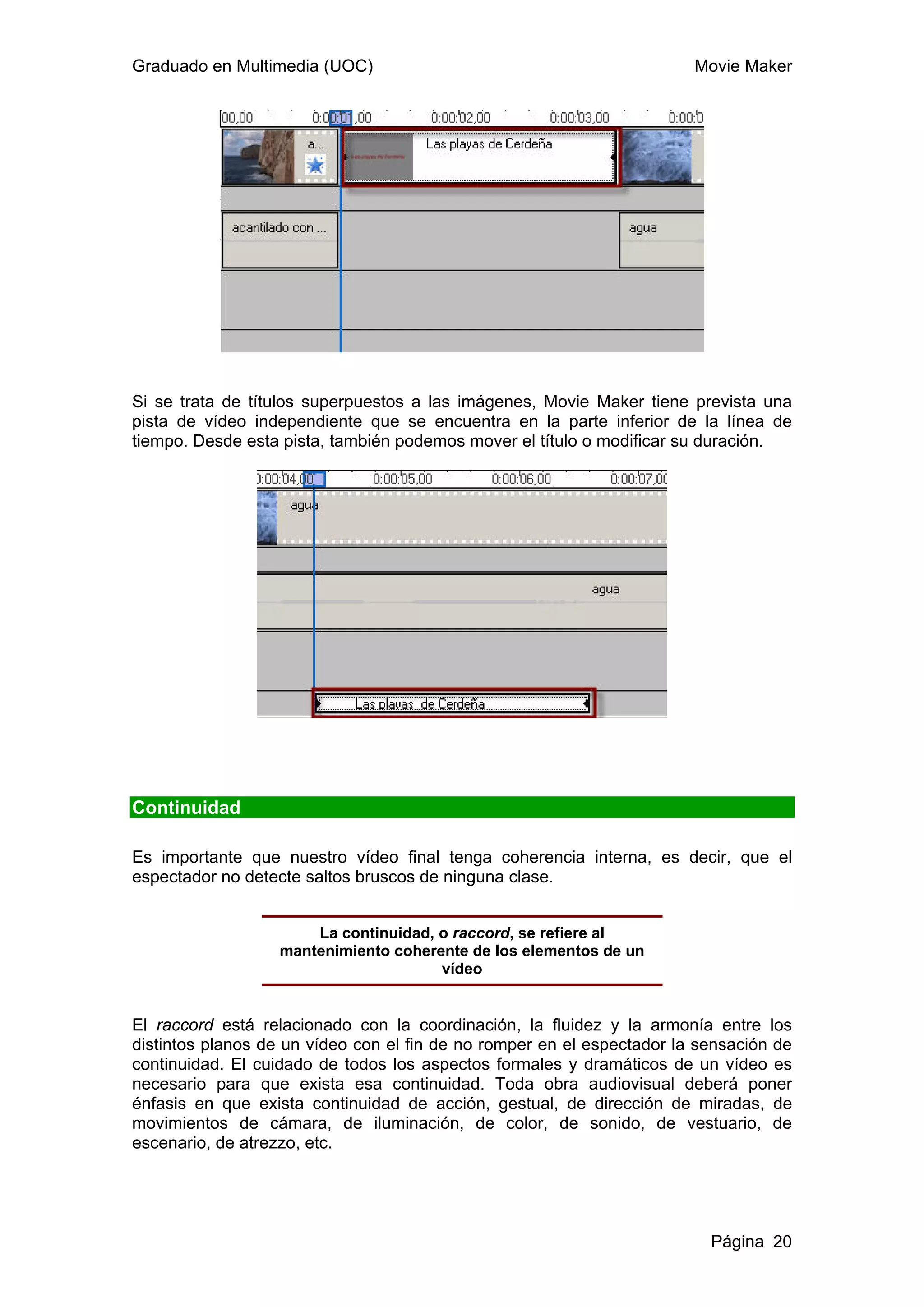 Graduado en Multimedia (UOC)                                            Movie Maker




Si se trata de títulos superpuestos a las imágenes, Movie Maker tiene prevista una
pista de vídeo independiente que se encuentra en la parte inferior de la línea de
tiempo. Desde esta pista, también podemos mover el título o modificar su duración.




Continuidad

Es importante que nuestro vídeo final tenga coherencia interna, es decir, que el
espectador no detecte saltos bruscos de ninguna clase.


                      La continuidad, o raccord, se refiere al
                  mantenimiento coherente de los elementos de un
                                      vídeo


El raccord está relacionado con la coordinación, la fluidez y la armonía entre los
distintos planos de un vídeo con el fin de no romper en el espectador la sensación de
continuidad. El cuidado de todos los aspectos formales y dramáticos de un vídeo es
necesario para que exista esa continuidad. Toda obra audiovisual deberá poner
énfasis en que exista continuidad de acción, gestual, de dirección de miradas, de
movimientos de cámara, de iluminación, de color, de sonido, de vestuario, de
escenario, de atrezzo, etc.




                                                                          Página 20
 