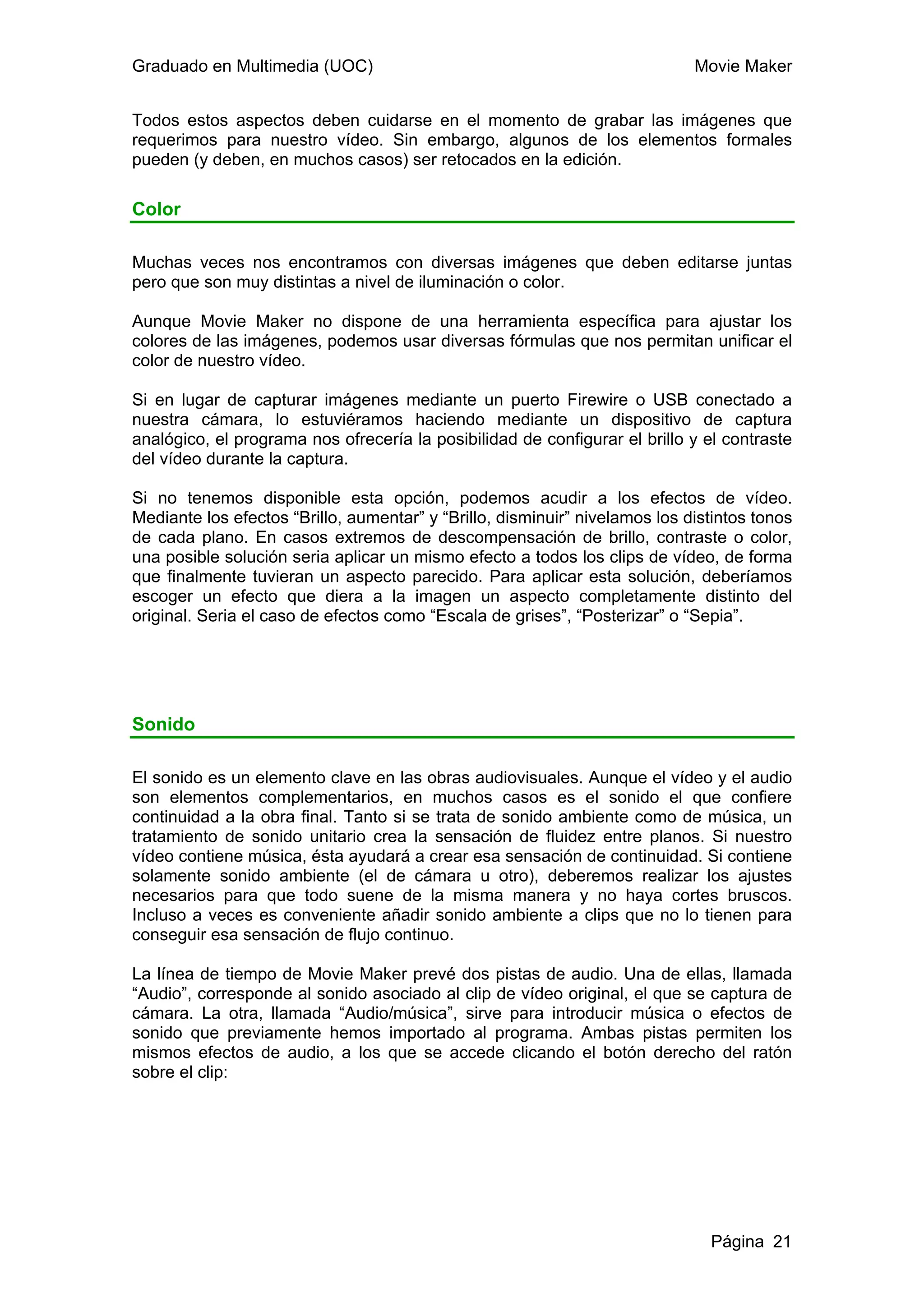 Graduado en Multimedia (UOC)                                                 Movie Maker


Todos estos aspectos deben cuidarse en el momento de grabar las imágenes que
requerimos para nuestro vídeo. Sin embargo, algunos de los elementos formales
pueden (y deben, en muchos casos) ser retocados en la edición.

Color

Muchas veces nos encontramos con diversas imágenes que deben editarse juntas
pero que son muy distintas a nivel de iluminación o color.

Aunque Movie Maker no dispone de una herramienta específica para ajustar los
colores de las imágenes, podemos usar diversas fórmulas que nos permitan unificar el
color de nuestro vídeo.

Si en lugar de capturar imágenes mediante un puerto Firewire o USB conectado a
nuestra cámara, lo estuviéramos haciendo mediante un dispositivo de captura
analógico, el programa nos ofrecería la posibilidad de configurar el brillo y el contraste
del vídeo durante la captura.

Si no tenemos disponible esta opción, podemos acudir a los efectos de vídeo.
Mediante los efectos “Brillo, aumentar” y “Brillo, disminuir” nivelamos los distintos tonos
de cada plano. En casos extremos de descompensación de brillo, contraste o color,
una posible solución seria aplicar un mismo efecto a todos los clips de vídeo, de forma
que finalmente tuvieran un aspecto parecido. Para aplicar esta solución, deberíamos
escoger un efecto que diera a la imagen un aspecto completamente distinto del
original. Seria el caso de efectos como “Escala de grises”, “Posterizar” o “Sepia”.




Sonido

El sonido es un elemento clave en las obras audiovisuales. Aunque el vídeo y el audio
son elementos complementarios, en muchos casos es el sonido el que confiere
continuidad a la obra final. Tanto si se trata de sonido ambiente como de música, un
tratamiento de sonido unitario crea la sensación de fluidez entre planos. Si nuestro
vídeo contiene música, ésta ayudará a crear esa sensación de continuidad. Si contiene
solamente sonido ambiente (el de cámara u otro), deberemos realizar los ajustes
necesarios para que todo suene de la misma manera y no haya cortes bruscos.
Incluso a veces es conveniente añadir sonido ambiente a clips que no lo tienen para
conseguir esa sensación de flujo continuo.

La línea de tiempo de Movie Maker prevé dos pistas de audio. Una de ellas, llamada
“Audio”, corresponde al sonido asociado al clip de vídeo original, el que se captura de
cámara. La otra, llamada “Audio/música”, sirve para introducir música o efectos de
sonido que previamente hemos importado al programa. Ambas pistas permiten los
mismos efectos de audio, a los que se accede clicando el botón derecho del ratón
sobre el clip:




                                                                               Página 21
 