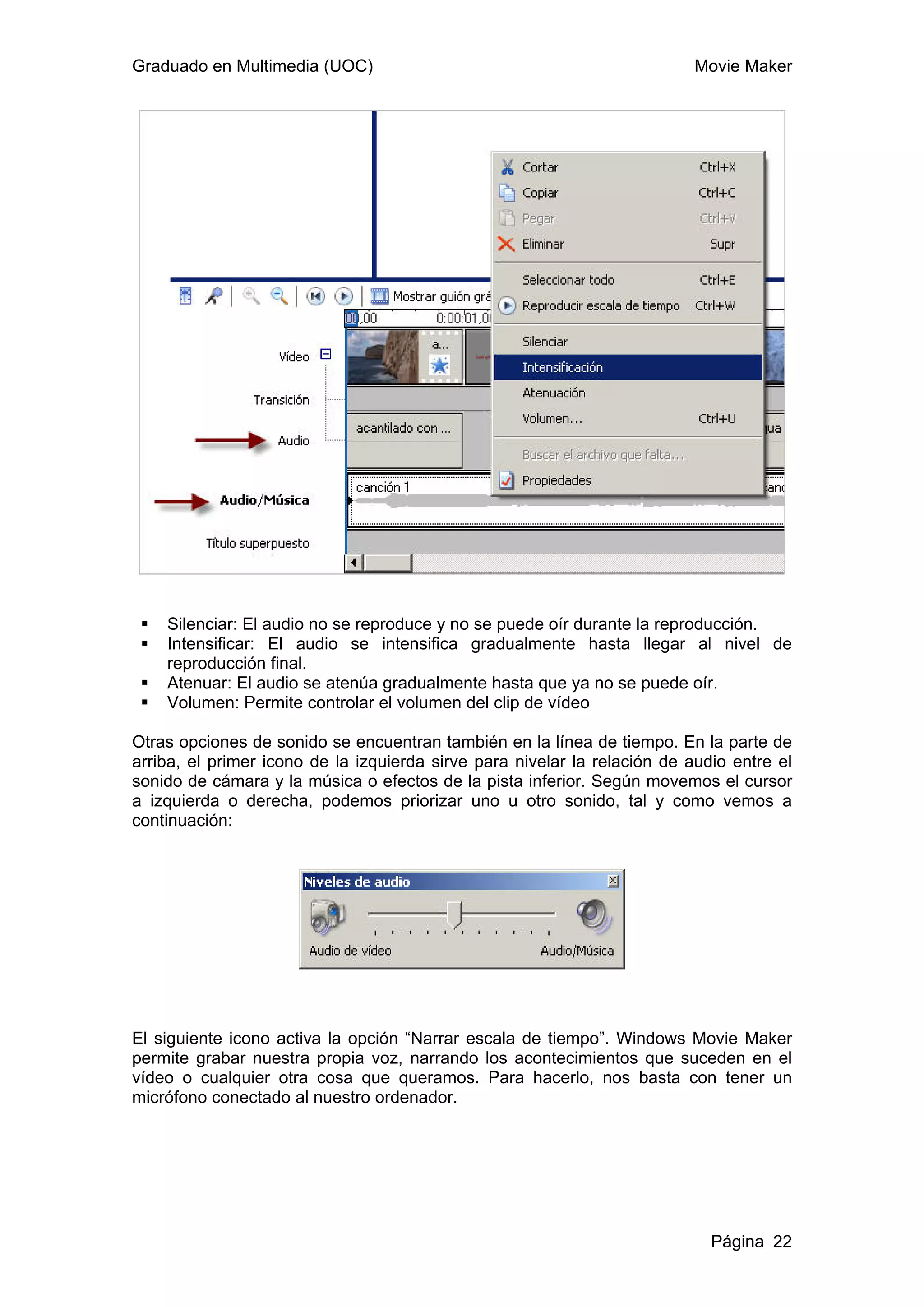 Graduado en Multimedia (UOC)                                              Movie Maker




    Silenciar: El audio no se reproduce y no se puede oír durante la reproducción.
    Intensificar: El audio se intensifica gradualmente hasta llegar al nivel de
    reproducción final.
    Atenuar: El audio se atenúa gradualmente hasta que ya no se puede oír.
    Volumen: Permite controlar el volumen del clip de vídeo

Otras opciones de sonido se encuentran también en la línea de tiempo. En la parte de
arriba, el primer icono de la izquierda sirve para nivelar la relación de audio entre el
sonido de cámara y la música o efectos de la pista inferior. Según movemos el cursor
a izquierda o derecha, podemos priorizar uno u otro sonido, tal y como vemos a
continuación:




El siguiente icono activa la opción “Narrar escala de tiempo”. Windows Movie Maker
permite grabar nuestra propia voz, narrando los acontecimientos que suceden en el
vídeo o cualquier otra cosa que queramos. Para hacerlo, nos basta con tener un
micrófono conectado al nuestro ordenador.




                                                                             Página 22
 