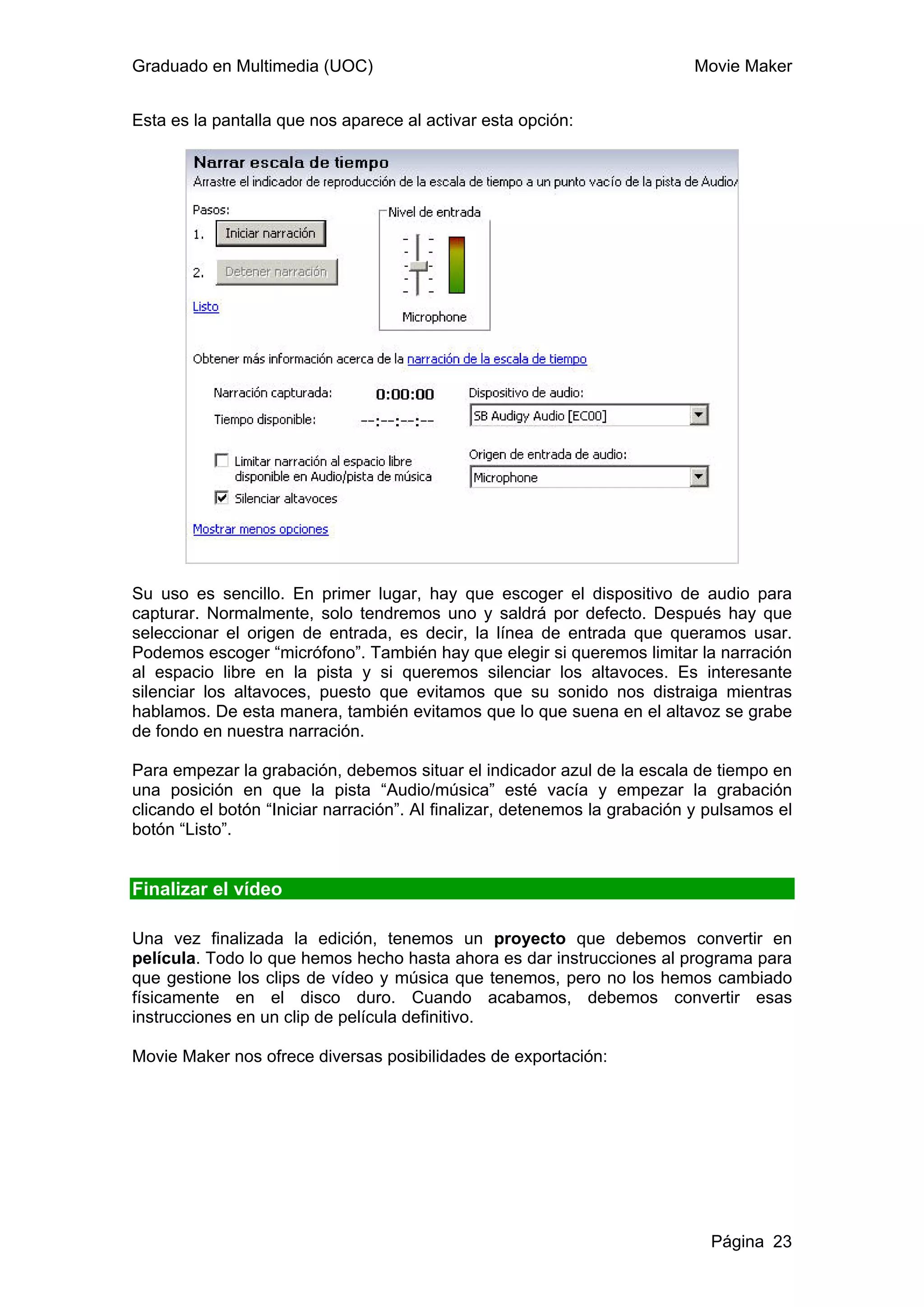 Graduado en Multimedia (UOC)                                               Movie Maker


Esta es la pantalla que nos aparece al activar esta opción:




Su uso es sencillo. En primer lugar, hay que escoger el dispositivo de audio para
capturar. Normalmente, solo tendremos uno y saldrá por defecto. Después hay que
seleccionar el origen de entrada, es decir, la línea de entrada que queramos usar.
Podemos escoger “micrófono”. También hay que elegir si queremos limitar la narración
al espacio libre en la pista y si queremos silenciar los altavoces. Es interesante
silenciar los altavoces, puesto que evitamos que su sonido nos distraiga mientras
hablamos. De esta manera, también evitamos que lo que suena en el altavoz se grabe
de fondo en nuestra narración.

Para empezar la grabación, debemos situar el indicador azul de la escala de tiempo en
una posición en que la pista “Audio/música” esté vacía y empezar la grabación
clicando el botón “Iniciar narración”. Al finalizar, detenemos la grabación y pulsamos el
botón “Listo”.


Finalizar el vídeo

Una vez finalizada la edición, tenemos un proyecto que debemos convertir en
película. Todo lo que hemos hecho hasta ahora es dar instrucciones al programa para
que gestione los clips de vídeo y música que tenemos, pero no los hemos cambiado
físicamente en el disco duro. Cuando acabamos, debemos convertir esas
instrucciones en un clip de película definitivo.

Movie Maker nos ofrece diversas posibilidades de exportación:




                                                                              Página 23
 